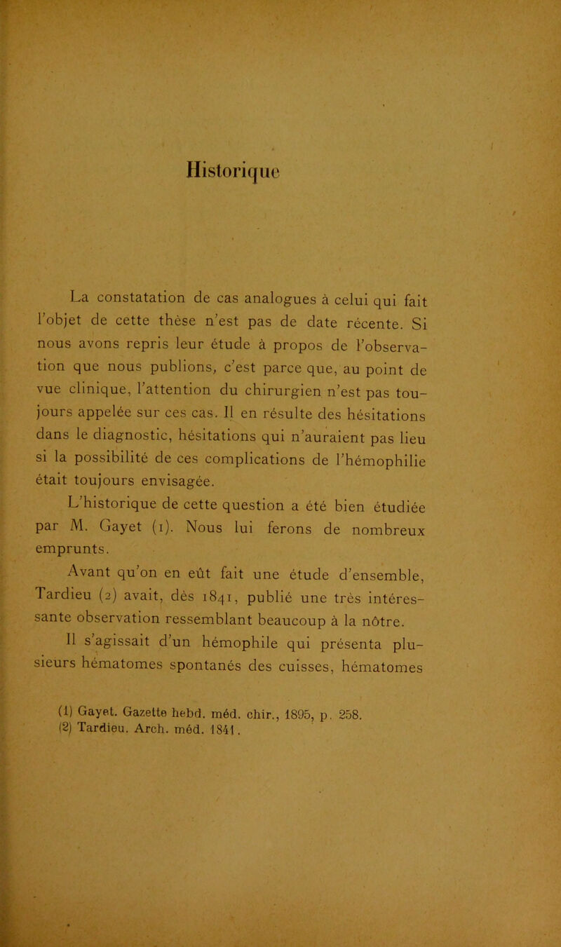 Historique La constatation de cas analogues à celui qui fait l’objet cle cette thèse n’est pas de date récente. Si nous avons repris leur étude à propos de l’observa- tion que nous publions, c’est parce que, au point de vue clinique, l’attention du chirurgien n’est pas tou- jours appelée sur ces cas. Il en résulte des hésitations dans le diagnostic, hésitations qui n’auraient pas lieu si la possibilité de ces complications de l’hémophilie était toujours envisagée. L’historique de cette question a été bien étudiée par M. Gayet (i). Nous lui ferons de nombreux emprunts. Avant qu’on en eût fait une étude d’ensemble, Tardieu (2) avait, dès 1841, publié une très intéres- sante observation ressemblant beaucoup à la nôtre. Il s agissait d’un hémophile qui présenta plu- sieurs hématomes spontanés des cuisses, hématomes (1) Gayet. Gazette hebd. méd. chir., 1895, p. 258. (2) Tardieu. Areh. méd. 1841.