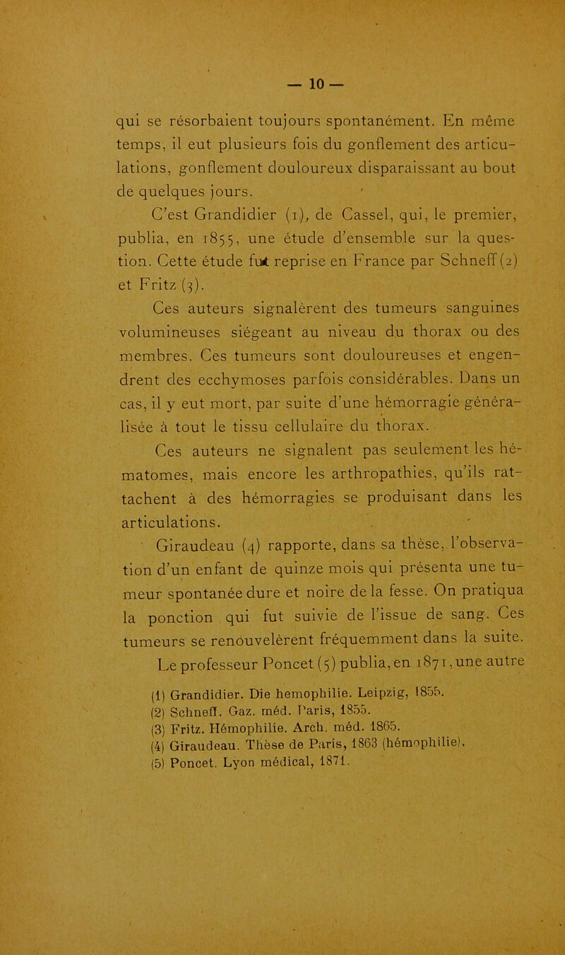 qui se résorbaient toujours spontanément. En même temps, il eut plusieurs fois du gonflement des articu- lations, gonflement douloureux disparaissant au bout de quelques jours. C’est Grandidier (i), de Cassel, qui, le premier, publia, en 1855, une étude d’ensemble sur la ques- tion. Cette étude Fut reprise en France par Schneff(2) et Fritz (3). Ces auteurs signalèrent des tumeurs sanguines volumineuses siégeant au niveau du thorax ou des membres. Ces tumeurs sont douloureuses et engen- drent des ecchymoses parfois considérables. Dans un cas, il y eut mort, par suite d’une hémorragie généra- lisée à tout le tissu cellulaire du thorax. Ces auteurs ne signalent pas seulement les hé- matomes, mais encore les arthropathies, qu’ils rat- tachent à des hémorragies se produisant dans les articulations. ' Giraudeau (4) rapporte, dans sa thèse, l’observa- tion d’un enfant de quinze mois qui présenta une tu- meur spontanée dure et noire de la fesse. On pratiqua la ponction qui fut suivie de 1 issue de sang. Ces tumeurs se renouvelèrent fréquemment dans la suite. Le professeur Poncet (5) publia, en 1871, une autre (1) Grandidier. Die hémophilie. Leipzig, 1855. (2) Schnefï. Gaz. méd. Paris, 1855. (3) Fritz. Hémophilie. Arch. méd. 1865. (4) Giraudeau. Thèse de Paris, 1863 (hémophilie). (5) Poncet. Lyon médical, 1871.