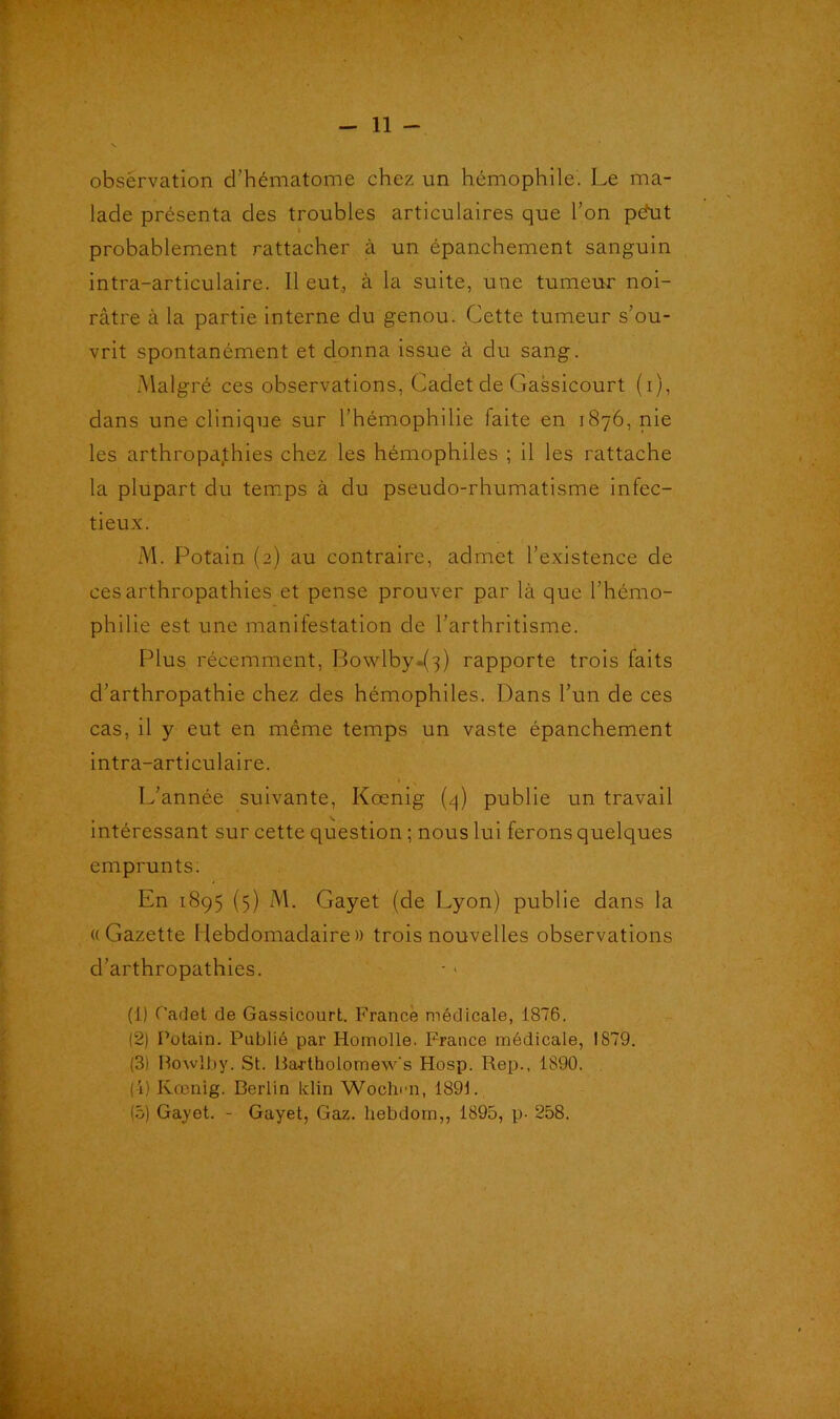 obsérvation d’hématome chez un hémophile. Le ma- lade présenta des troubles articulaires que l’on peMt probablement rattacher à un épanchement sanguin intra-articulaire. Il eut, à la suite, une tumeur noi- râtre à la partie interne du genou. Cette tumeur s’ou- vrit spontanément et donna issue à du sang. Malgré ces observations, Cadet de Gassicourt (i), dans une clinique sur l’hémophilie faite en 1876, nie les arthropajthies chez les hémophiles ; il les rattache la plupart du temps à du pseudo-rhumatisme infec- tieux. M. Potain (2) au contraire, admet l’existence de cesarthropathies et pense prouver par là que l’hémo- philie est une manilestation de l’arthritisme. Plus récemment, Bowlby.^) rapporte trois faits d’arthropathie chez des hémophiles. Dans l’un de ces cas, il y eut en même temps un vaste épanchement intra-articulaire. L'année suivante, Kœnig (4) publie un travail intéressant sur cette question ; nous lui ferons quelques emprunts. En 1895 (5) M. Gayet (de Lyon) publie dans la «Gazette Hebdomadaire» trois nouvelles observations d’arthropathies. (1) Cadet de Gassicourt. France médicale, 1876. (2) Potain. Publié par Homolle. France médicale, 1879. (3) Howlby. St. Bartbolomew's Hosp. Rep., 1890. (4) Kœnig. Berlin ldin Woclmn, 1891. (5) Gayet. - Gayet, Gaz. hebdom,, 1895, p- 258.