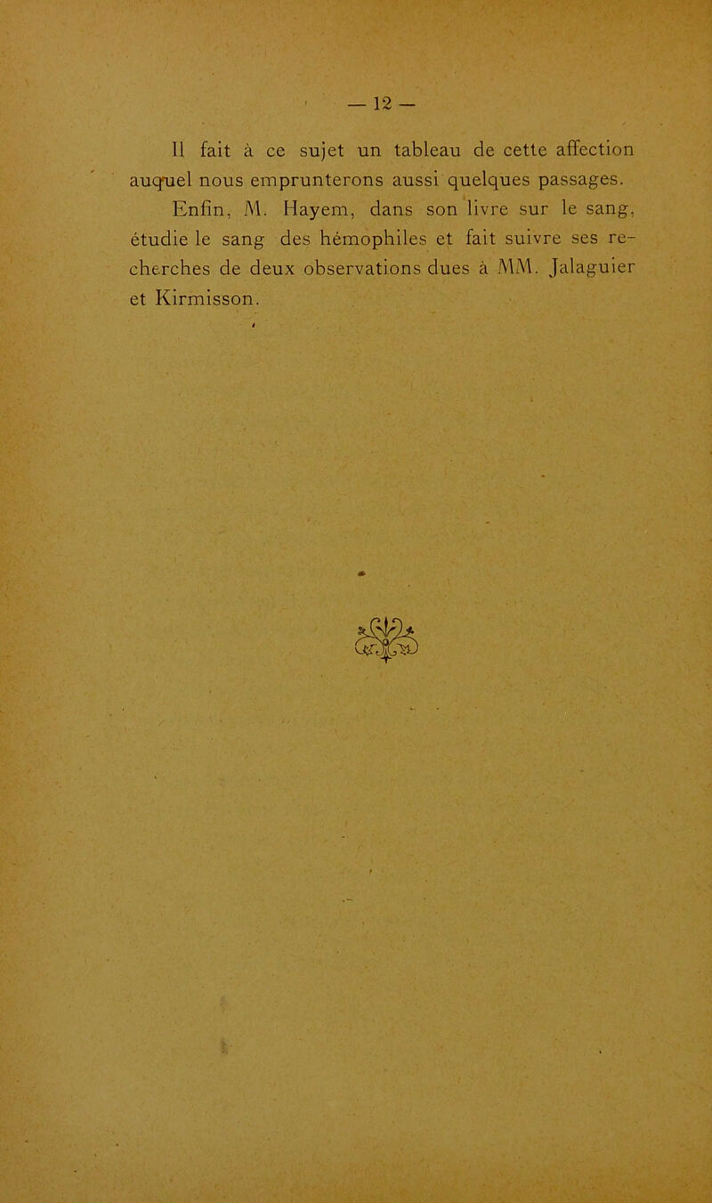 J • — 12 — Il fait à ce sujet un tableau de cette affection auquel nous emprunterons aussi quelques passages. Enfin, M. Hayem, dans son livre sur le sang, étudie le sang des hémophiles et fait suivre ses re- cherches de deux observations dues à MM. Jalaguier et Kirmisson.