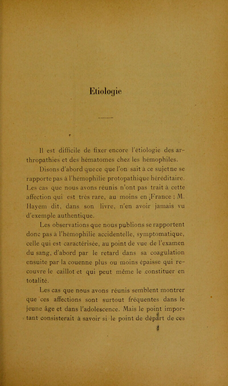 Etiologie f Il est difficile de fixer encore l’étiologie des ar- thropathies et des hématomes chez les hémophiles. Disons d’abord quece que l’on sait à ce sujetne se rapporte pas à l’hémophilie protopathique héréditaire. Les cas que nous avons réunis n’ont pas trait à cette affection qui est très rare, au moins en LFrance ; M. Hayem dit, dans son livre, n’en avoir jamais vu d’exemple authentique. Les observations que nous publions se rapportent donc pas à l’hémophilie accidentelle, symptomatique, celle qui est caractérisée, au point de vue de l’examen du sang, d’abord par le retard dans sa coagulation ensuite par la couenne plus ou moins épaisse qui re- couvre le caillot et qui peut même le constituer en totalité. Les cas que nous avons réunis semblent montrer que ces affections sont surtout fréquentes dans le jeune âge et dans l’adolescence. Mais le point impor- tant consisterait à savoir si le point de départ de ces i
