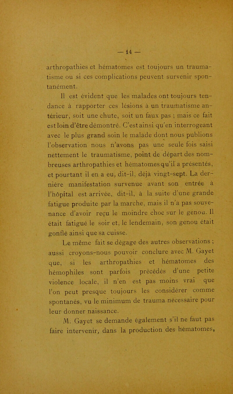 arthropathies et hématomes est toujours uu trauma- tisme, ou si ces complications peuvent survenir spon- tanément. Il est évident que les malades ont toujours ten- dance à rapporter ces lésions à un traumatisme an- térieur, soit une chute, soit un faux pas ; mais ce fait est loin d’être démontré. C’est ainsi qu’en interrogeant avec le plus grand soin le malade dont nous publions l’observation nous n’avons pas une seule fois saisi nettement le traumatisme, point de départ des nom- breuses arthropathies et hématomes qu’il a présentés, et pourtant il en a eu, dit-il, déjà vingt-sept. La der- nière manifestation survenue avant son entrée à l’hôpital est arrivée, dit-il, à la suite d’une grande fatigue produite par la marche, mais il n a pas souve- nance d’avoir reçu le moindre choc sur le genou. Il était fatigué le soir et, le lendemain, son genou était gonflé ainsi que sa cuisse. Le même fait se dégage des autres observations ; aussi croyons-nous pouvoir conclure avec M. Gayet que, si les arthropathies et hématomes des hémophiles sont parfois précédés d’une petite violence locale, il n’en est pas moins vrai que l’on peut presque toujours les considérer comme spontanés, vu le minimum de trauma nécessaire pour leur donner naissance. M. Gayet se demande également s’il ne faut pas faire intervenir, dans la production des hématomes,
