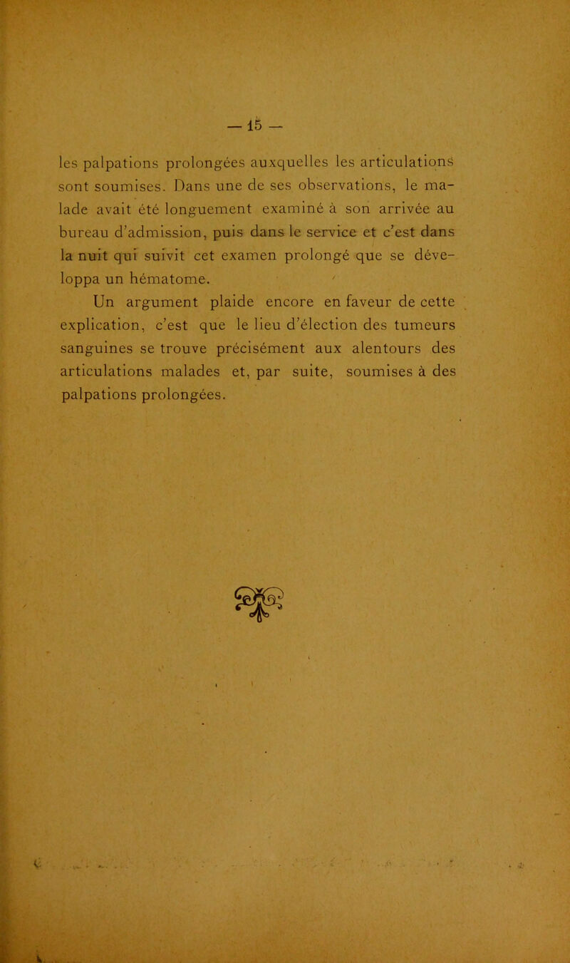 les palpations prolongées auxquelles les articulations sont soumises. Dans une de ses observations, le ma- lade avait été longuement examiné à son arrivée au bureau d’admission, puis dans le service et c’est dans la nuit qui suivit cet examen prolongé que se déve- loppa un hématome. Un argument plaide encore en faveur de cette explication, c’est que le lieu d’élection des tumeurs sanguines se trouve précisément aux alentours des articulations malades et, par suite, soumises à des palpations prolongées. c