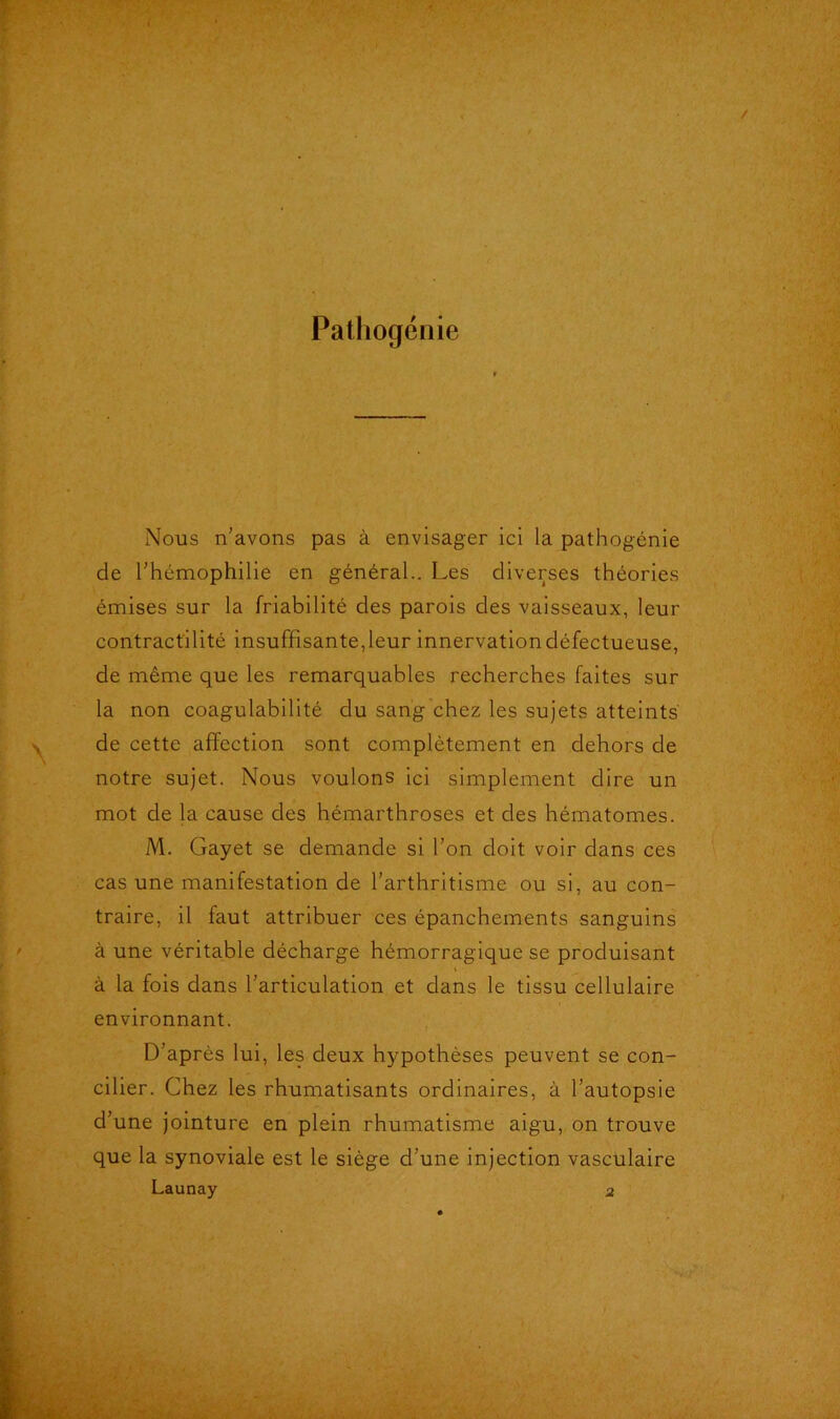 Pathogénie Nous n’avons pas à envisager ici la pathogénie de l’hémophilie en général.. Les diverses théories émises sur la friabilité des parois des vaisseaux, leur contractilité insuffisante, leur innervation défectueuse, de même que les remarquables recherches faites sur la non coagulabilité du sang chez les sujets atteints de cette affection sont complètement en dehors de notre sujet. Nous voulons ici simplement dire un mot de la cause des hémarthroses et des hématomes. M. Gayet se demande si l’on doit voir dans ces cas une manifestation de l’arthritisme ou si, au con- traire, il faut attribuer ces épanchements sanguins à une véritable décharge hémorragique se produisant à la fois dans l’articulation et dans le tissu cellulaire environnant. D’après lui, les deux hypothèses peuvent se con- cilier. Chez les rhumatisants ordinaires, à l’autopsie d’une jointure en plein rhumatisme aigu, on trouve que la synoviale est le siège d’une injection vasculaire