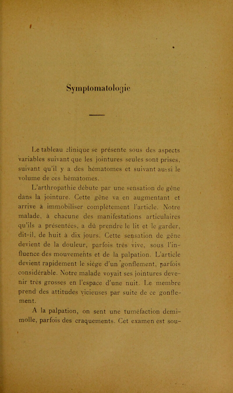 Symptomatologie Le tableau clinique se présente sous des aspects variables suivant que les jointures seules sont prises, suivant qu'il y a des hématomes et suivant aussi le volume de ces hématomes. L’arthropathie débute par une sensation de gêne dans la jointure. Cette gêne va en augmentant et arrive à immobiliser complètement l’article. Notre malade, à chacune des manifestations articulaires qu’ils a présentées, a dû prendre le lit et le garder, dit-il, de huit à dix jours. Cette sensation de gêne devient de la douleur, parfois très vive, sous l’in- fluence des mouvements et de la palpation. L’article devient rapidement le siège d’un gonflement, parfois considérable. Notre malade voyait ses jointures deve- nir très grosses en l’espace d’une nuit. Le membre prend des attitudes vicieuses par suite de ce gonfle- ment. A la palpation, on sent une tuméfaction demi- molle, parfois des craquements. Cet examen est sou-