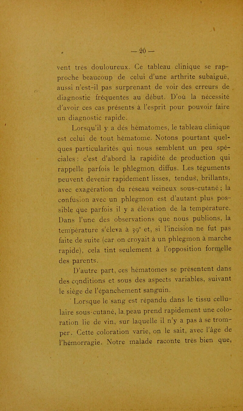 J . — 20 — vent très douloureux. Ce tableau clinique se rap- proche beaucoup de celui d’une arthrite subaiguë, aussi n’est-il pas surprenant de voir des erreurs de diagnostic fréquentes au début. D’où la nécessité d’avoir ces cas présents à l’esprit pour pouvoir faire un diagnostic rapide. Lorsqu’il y a dés hématomes, le tableau clinique est celui de tout hématome. Notons pourtant quel- ques particularités qui nous semblent un peu spé- ciales : c’est d’abord la rapidité de production qui rappelle parfois le phlegmon diffus. Les téguments peuvent devenir rapidement lisses, tendus\ brillants, avec exagération du réseau veineux sous-cutané ; la confusion avec un phlegmon est d’autant plus pos- sible que parfois il y a élévation de la température. Dans l’une des observations que nous publions, la température s’éleva à 390 et, si 1 incision ne fut pas faite de suite (car on croyait à un phlegmon à marche rapide), cela tint seulement à l’opposition formelle des parents. D’autre part, ces hématomes se présentent dans des conditions et sous des aspects variables, suivant le siège de l’épanchement sanguin. ' Lorsque le sang est répandu dans le tissu cellu- laire sous-cutané, la.peau prend rapidement une colo- ration lie de vin, sur laquelle il n’y a pas à se trom- per. Cette coloration varie, on le sait, avec l’âge de l’hémorragie. Notre malade raconte très bien que,