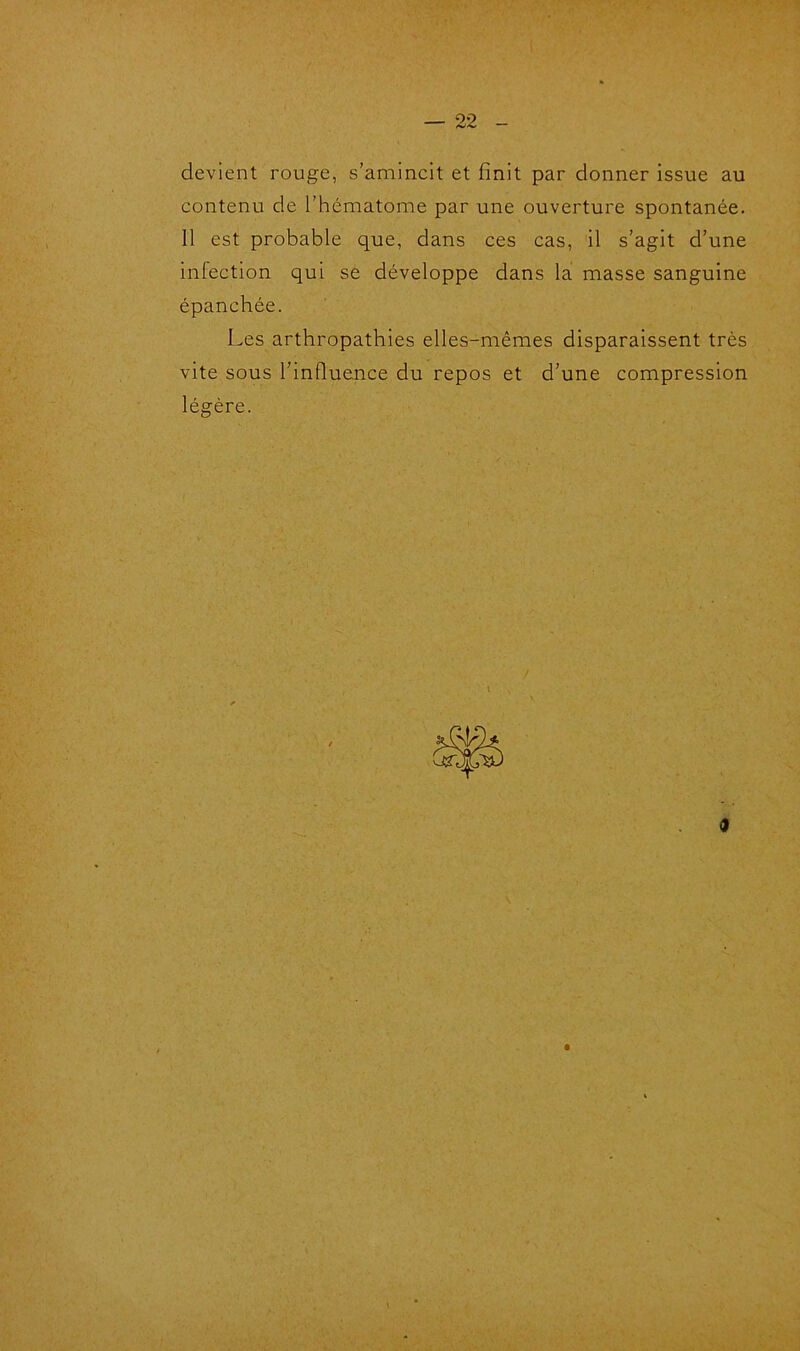 devient rouge, s’amincit et finit par donner issue au contenu de l’hématome par une ouverture spontanée. Il est probable que, dans ces cas, il s’agit d’une infection qui se développe dans la masse sanguine épanchée. Les arthropathies elles-mêmes disparaissent très vite sous l’influence du repos et d’une compression légère. ê