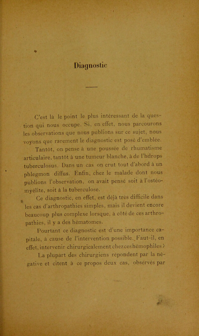 Diagnostic C’est là le point le plus intéressant de la ques- tion qui nous occupe. Si, en effet, nous parcourons les observations que nous publions sur ce sujet, nous voyons que rarement te diagnostic est posé d’emblée. Tantôt, on pense à une poussée de rhumatisme articulaire, tantôt à une tumeur blanche, à de l’hdrops tuberculosus. Dans un cas on crut tout d’abord à un phlegmon diffus. Enfin, chez le malade dont nous publions l’observation, on avait pensé soit à l’ostéo- myélite, soit à la tuberculose. Ce diagnostic, en effet, est déjà très difficile dans les cas d’artbropathies simples, mais il devient encore beaucoup plus complexe lorsque, à côté de ces arthro- pathies, il y a des hématomes. Pourtant ce diagnostic est d’une importance ca- pitale, à cause de l’intervention possible. Faut-il, en effet,intervenir chirurgicalement chezceshémophiles? La plupart des chirurgiens répondent par la né- gative et citent à ce propos deux cas, observés par