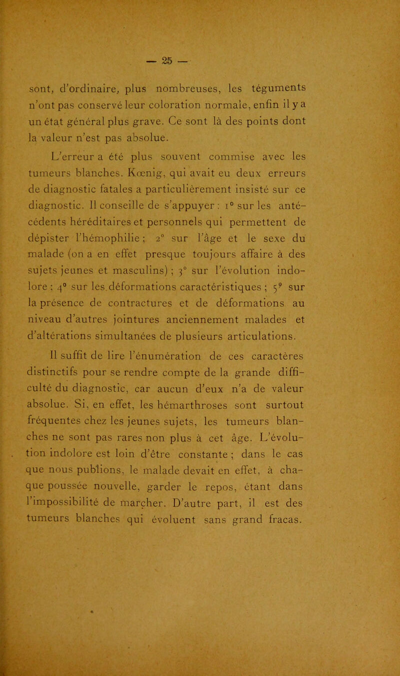 sont, d’ordinaire, plus nombreuses, les téguments n’ont pas conservé leur coloration normale, enfin il y a un état général plus grave. Ce sont là des points dont la valeur n’est pas absolue. L’erreur a été plus souvent commise avec les tumeurs blanches. Kœnig, qui avait eu deux erreurs de diagnostic fatales a particulièrement insisté sur ce diagnostic. 11 conseille de s’appuyer: i° sur les anté- cédents héréditaires et personnels qui permettent de dépister l’hémophilie ; 2° sur l’âge et le sexe du malade (on a en effet presque toujours affaire à des sujets jeunes et masculins) ; 30 sur l’évolution indo- lore ; 40 sur les.déformations caractéristiques ; 59 sur la présence de contractures et de déformations au niveau d’autres jointures anciennement malades et d’altérations simultanées de plusieurs articulations. Il suffit de 1 ire l’énumération de ces caractères distinctifs pour se rendre compte de la grande diffi- culté du diagnostic, car aucun d’eux n’a de valeur absolue. Si, en effet, les hémarthroses sont surtout fréquentes chez les jeunes sujets, les tumeurs blan- ches ne sont pas rares non plus à cet âge. L’évolu- tion indolore est loin d’être constante ; dans le cas que nous publions, le malade devait en effet, à cha- que poussée nouvelle, garder le repos, étant dans 1 impossibilité de marcher. D’autre part, il est des tumeurs blanches qui évoluent sans grand fracas.