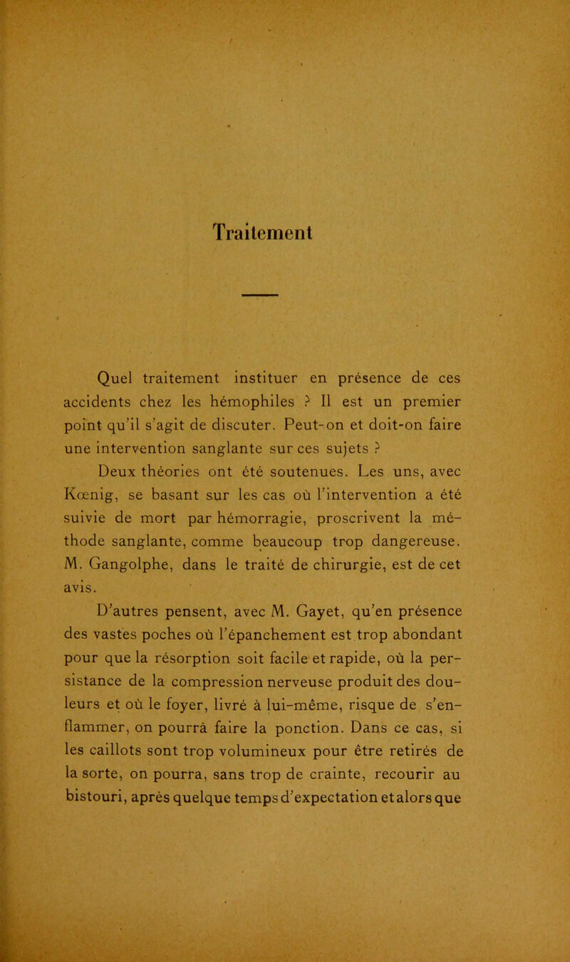 Traitement Quel traitement instituer en présence de ces accidents chez les hémophiles ? 11 est un premier point qu’il s’agit de discuter. Peut-on et doit-on faire une intervention sanglante sur ces sujets ? Deux théories ont été soutenues. Les uns, avec Kœnig, se basant sur les cas où l’intervention a été suivie de mort par hémorragie, proscrivent la mé- thode sanglante, comme beaucoup trop dangereuse. M. Gangolphe, dans le traité de chirurgie, est de cet avis. D’autres pensent, avec M. Gayet, qu’en présence des vastes poches où l’épanchement est trop abondant pour que la résorption soit facile et rapide, où la per- sistance de la compression nerveuse produit des dou- leurs et où le foyer, livré à lui-même, risque de s’en- flammer, on pourra faire la ponction. Dans ce cas, si les caillots sont trop volumineux pour être retirés de la sorte, on pourra, sans trop de crainte, recourir au bistouri, après quelque temps d’expectation et alors que