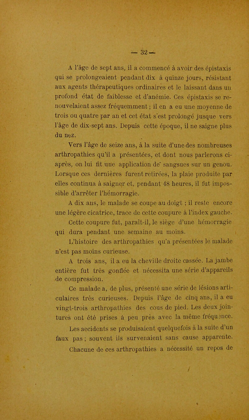 qui se prolongeaient pendant dix à quinze jours, résistant aux agents thérapeutiques ordinaires et le laissant dans un profond état de faiblesse et d’anémie. Ces épistaxis se re- nouvelaient assez fréquemment ; il en a eu une moyenne de trois ou quatre par an et cet état s’est prolongé jusque vers l’âge de dix-sept ans. Depuis cette époque, il ne saigne plus du nez. Vers l’âge de seize ans, à la suite d’une des nombreuses arthropathies qu’il a présentées, et dont nous parlerons ci- après, on lui fit une application de sangsues sur un genou. Lorsque ces dernières furent retirées, la plaie produite par elles continua à saigner et, pendant 48 heures, il fut impos- sible d’arrêter l’hémorragie. A dix ans, le malade se coupe au doigt ; il reste encore une légère cicatrice, trace de cette coupure à l’index gauche. Cette coupure fut, parait-il, le siège d’une hémorragie qui dura pendant une semaine au moins. L’histoire des arthropathies qu’a présentées le malade n’est pas moins curieuse. A trois ans, il a eu la cheville droite cassée. La jambe entière fut très gonflée et nécessita une série d’appareils de compression. Ce malade a, de plus, présenté une série de lésions arti- culaires très curieuses. Depuis l’âge de cinq ans, il a eu vingt-trois arthropathies des cous de pied. Les deux join- tures ont été prises à peu près avec la même fréquence. Les aecidents se produisaient quelquefois à la suite d’un faux pas ; souvent ils survenaient sans cause apparente. Chacune de ces arthropathies a nécessité un repos de