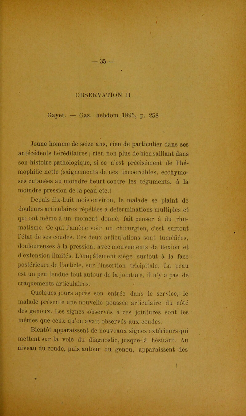 / — 35 — OBSERVATION II Gayet. — Gaz. hebdom 1895, p. 258 Jeune homme de seize ans, rien de particulier dans ses antécédents héréditaires; rien non plus de bien saillant dans son histoire pathologique, si ce n’est précisément de l’hé- mophilie nette (saignements de nez incoercibles, ecchymo- ses cutanées au moindre heurt contre les téguments, à la moindre pression de la peau etc.) Depuis dix-huit mois environ, le malade se plaint de douleurs articulaires répétées à déterminations multiples et qui ont même à un moment donné, fait penser à du rhu- matisme. Ce qui l’amène voir un chirurgien, c’est surtout l'état de ses coudes. Ces deux articulations sont tuméfiées, douloureuses à la pression, avec mouvements de flexion et d’exlension limités. L’empâtement siège surtout à la face postérieure de l’article, sur l’insertion tricipitale. La peau est un peu tendue tout autour de la jointure, il n’y a pas de craquements articulaires. Quelques jours après son entrée dans le service, le malade présente une nouvelle poussée articulaire du côté des genoux. Les signes -observés à ces jointures sont les mêmes que ceux qu’on avait observés aux coudes. Bientôt apparaissent de nouveaux signes extérieurs qui mettent sur la voie du diagnostic, jusque-là hésitant. Au niveau du coude, puis autour du genou, apparaissent des