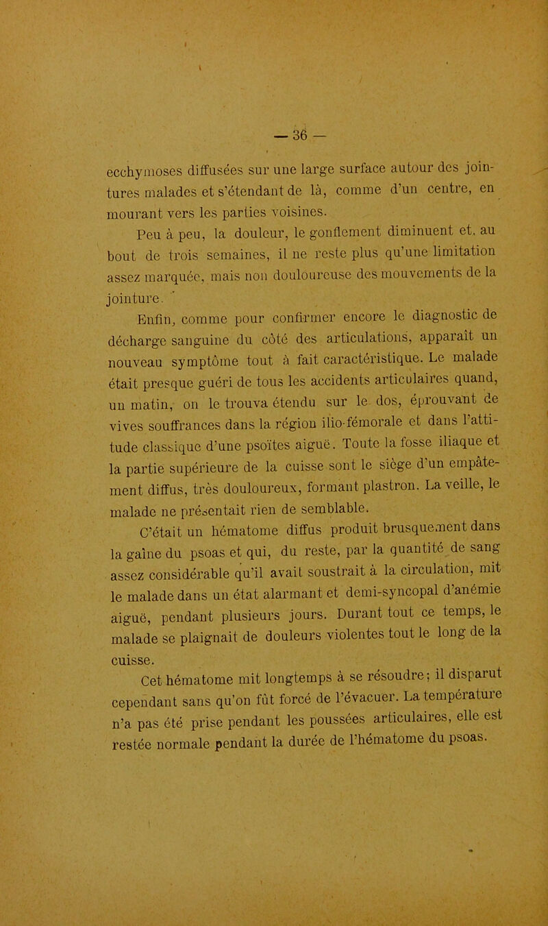 ecchymoses diffusées sur une large surface autour des join- tures malades et s’étendant de là, comme d’un centre, en mourant vers les parties voisines. Peu à peu, la douleur, le gonflement diminuent et, au bout de trois semaines, il ne reste plus qu’une limitation assez marquée, mais non douloureuse des mouvements de la jointure. Enfin, comme pour confirmer encore le diagnostic de décharge sanguine du coté des articulations, apparaît un nouveau symptôme tout à fait caractéristique. Le malade était presque guéri de tous les accidents articulaires quand, un matin, on le trouva étendu sur le dos, éprouvant de vives souffrances dans la région ilio-fémorale et dans l’atti- tude classique d’une psoïtes aiguë. Toute la fosse iliaque et la partie supérieure de la cuisse sont le siège d un empâte- ment diffus, très douloureux, formant plastron. La veille, le malade ne présentait rien de semblable. C’était un hématome diffus produit brusquement dans la gaine du psoas et qui, du reste, par la quantité de sang assez considérable qu’il avait soustrait à la circulation, mit le malade dans un état alarmant et demi-syncopal d anémie aiguë, pendant plusieurs jours. Durant tout ce temps, le malade se plaignait de douleurs violentes tout le long de la cuisse. Cet hématome mit longtemps à se résoudre ; il disparut cependant sans qu’on fut forcé de l’évacuer. La température n’a pas été prise pendant les poussées articulaires, elle est restée normale pendant la durée de l’hématome du psoas.