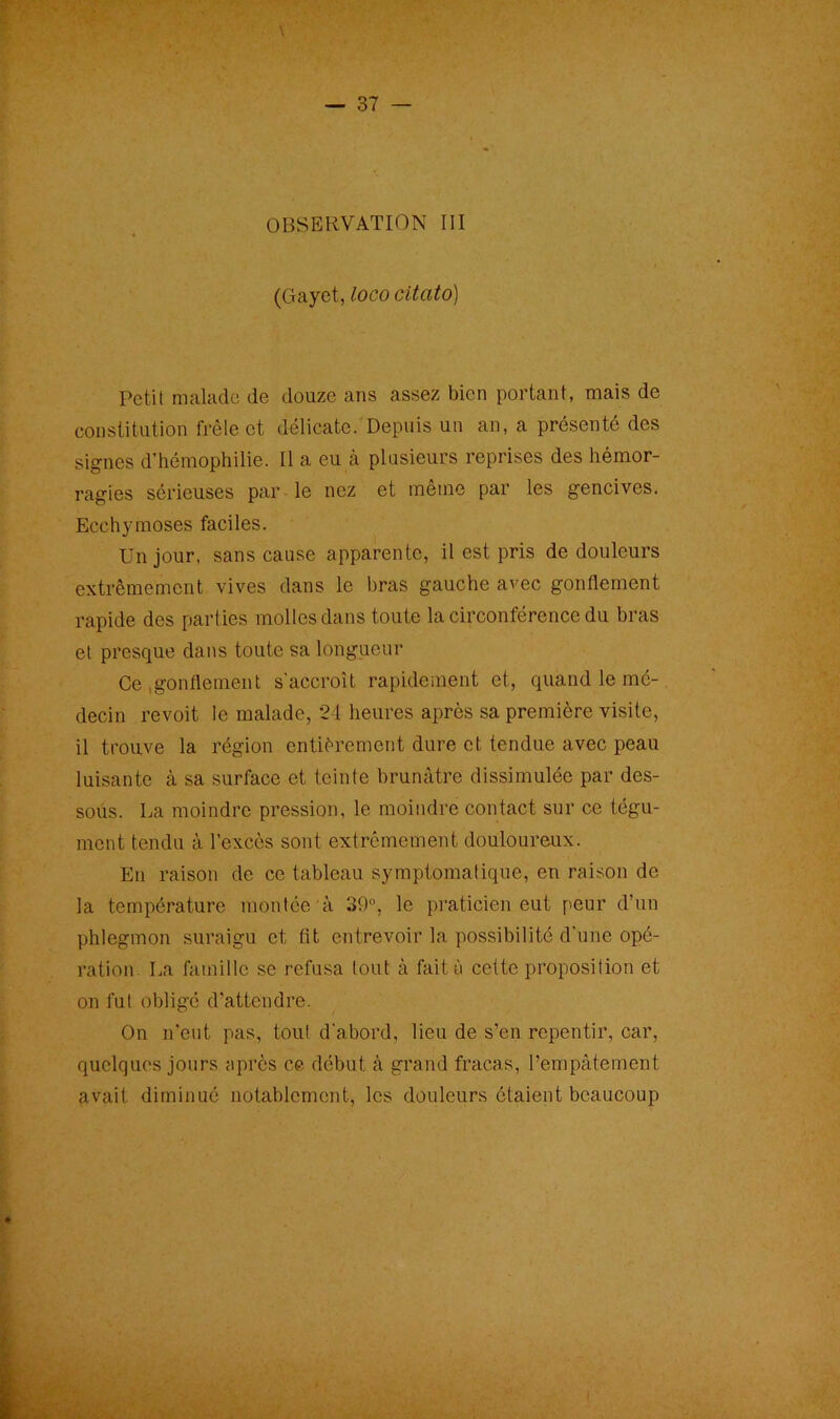 OBSERVATION III (Gayet, loco citato) Petit malade de douze ans assez bien portant, mais de constitution frêle et délicate. Depuis un an, a présenté des signes d’hémophilie. Il a eu à plusieurs reprises des hémor- ragies sérieuses par le nez et même par les gencives. Ecchymoses faciles. Un jour, sans cause apparente, il est pris de douleurs extrêmement vives dans le bras gauche avec gonflement rapide des parties molles dans toute la circonférence du bras et presque dans toute sa longueur Ce gonflement s'accroît rapidement et, quand le mé- decin revoit le malade, 24 heures après sa première visite, il trouve la région entièrement dure et tendue avec peau luisante à sa surface et teinte brunâtre dissimulée par des- sous. La moindre pression, le moindre contact sur ce tégu- ment tendu à l’excès sont extrêmement douloureux. En raison de ce tableau symptomatique, en raison de la température montée à 39°, le praticien eut peur d’un phlegmon suraigu et fit entrevoir la possibilité d’une opé- ration La famille se refusa tout à fait ù cette proposition et on fut obligé d’attendre. On n’eut pas, tout d'abord, lieu de s’en repentir, car, quelques jours après ce début à grand fracas, l’empâtement avait diminué notablement, les douleurs étaient beaucoup