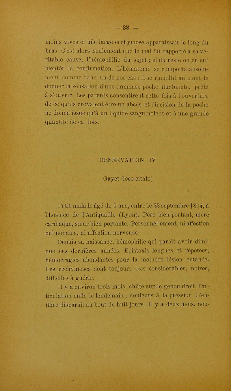 moins vives et une large ecchymose apparaissait le long du bras. C’est alors seulement que le mal fut rapporté à sa vé- ritable cause, l’hémophilie du sujet ; et du reste on .en eut bientôt la confirmation. L’hématome se comporta absolu- ment comme dans un de nos cas ; il se ramollit au point de donner la sensation d’une immense poche fluctuante, prête à s’ouvrir. Les parents consentirent cette fois à l’ouverture de ce qu’ils croyaient être un abcès et l’incision de la poche ne donna issue qu’à un liquide sanguinolent et à une grande quantité de caillots. OBSERVATION IV Gayet (loco-citato) i i Petit malade âgé de 9 ans, entre le 22 septembre 1894, à l’hospice de l’Antiquaille (Lyon). Père bien portant, mère cardiaque, sœur bien portante. Personnellement, ni affection pulmonaire, ni affection nerveuse. Depuis sa naissance, hémophilie qui paraît avoir dimi- nué ces dernières années. Epistaxis longues et répétées, hémorragies abondantes pour la moindre lésion cutanée. Les ecchymoses sont toujours très considérables, noires, difficiles à guérir. 11 y a environ trois mois, chute sur le genou droit, l’ar- ticulation enfle le lendemain ; douleurs à la pression. L’en- flure disparaît au bout de huit jours. 11 y a deux mois, nou-