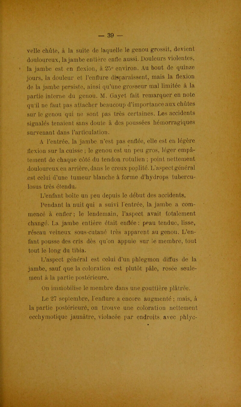 velle chute, à la suite de laquelle le genou grossit, devient douloureux, la jambe entière enfle aussi. Douleurs violentes, la jambe est en flexion, à 25° environ. Au bout de quinze jours, la douleur et l’enflure disparaissent, mais la flexion de la jambe persiste, ainsi qu’une grosseur mal limitée à la partie interne du genou. M. Gayet fait remarquer en note qu il ne faut pas attacher beaucoup d’importance aux chûtes sur le genou qui ne sont pas très certaines. Les accidents signalés tenaient sans doute à des poussées hémorragiques survenant dans l’articulation. A l’entrée, la jambe n’est pas enflée, elle est en légère flexion sur la cuisse ; le genou est un peu gros, léger empâ- tement de chaque côté du tendon rotulien ; point nettement douloureux en arr ière, dans le creux poplité. L’aspect général .est celui d’une tumeur blanche à forme d’hydrops tubercu- losus très étendu. L’enfant boîte un peu depuis le début des accidents. Pendant la nuit qui a suivi l'entrée, la jambe a com- mencé à enfler; le lendemain, l’aspect avait totalement changé. La jambe entière était enflée : peau tendue, lisse, réseau veineux sous-cutané très apparent au genou. L’en- fant pousse des cris dès qu’on appuie sur le membre, tout tout le long du tibia. L’aspect général est celui d’un phlegmon diffus de la jambe, sauf que la coloration est plutôt pâle, rosée seule- ment à la partie postérieure. On immobilise le membre dans une gouttière plâtrée. Le 27 septembre, l'enflure a encore augmenté ; mais, à la partie postérieure, on trouve une coloration nettement ecchymotique jaunâtre, violacée par endroits avec phlye-