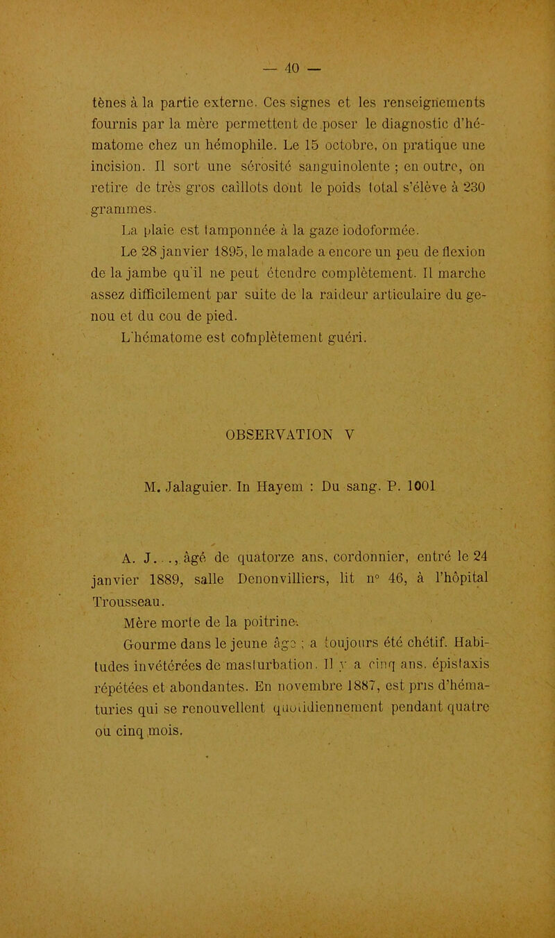 tènes à la partie externe. Ces signes et les renseignements fournis par la mère permettent de poser le diagnostic d’hé- matome chez un hémophile. Le 15 octobre, on pratique une incision. Il sort une sérosité sanguinolente ; en outre, on retire de très gros caillots dont le poids total s’élève à 230 grammes. La plaie est tamponnée à la gaze iodoformée. Le 28 janvier 1895, le malade a encore un peu de flexion de la jambe qu'il ne peut étendre complètement. Il marche assez difficilement par suite de la raideur articulaire du ge- nou et du cou de pied. L'hématome est cofnplètement guéri. OBSERVATION V M. Jalaguier. In Hayem : Du sang. P. 1001 ✓ A. J.. âgé de quatorze ans, cordonnier, entré le 24 janvier 1889, salle Denonvilliers, lit n° 46, à l’hôpital Trousseau. Mère morte de la poitrine-. Gourme dans le jeune âge ; a toujours été chétif. Habi- tudes invétérées de masturbation. Il y a cinq ans. épistaxis répétées et abondantes. En novembre 1887, est pris d'héma- turies qui se renouvellent quotidiennement pendant quatre ou cinq mois.