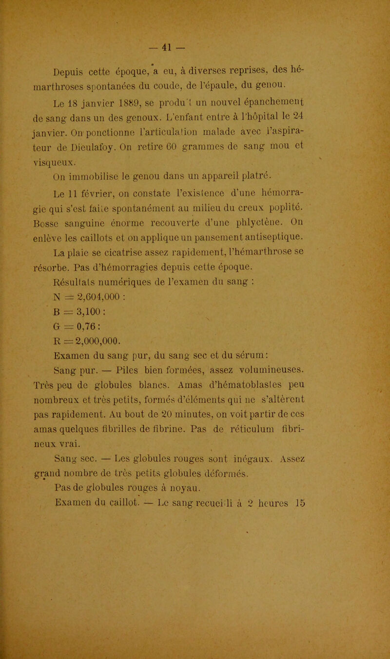 Depuis cette époque, a eu, à diverses reprises, des hé- marthroses spontanées du coude, de l’épaule, du genou. Le 18 janvier 1889, se produ'l un nouvel épanchement de sang dans un des genoux. L’enfant entre à l’hôpital le 24 janvier. On ponctionne l’articulation malade avec l’aspira- teur de Dieulafoy. On retire 60 grammes de sang mou et visqueux. On immobilise le genou dans un appareil plâtré. Le 11 février, on constate l’existence d’une hémorra- gie qui s’est faite spontanément au milieu du creux poplité. Bosse sanguine énorme recouverte d’une phlyclène. On enlève les caillots et on applique un pansement antiseptique. La plaie se cicatrise assez rapidement, l’hémarthrose se résorbe. Pas d’hémorragies depuis cette époque. Résultats numériques de l’examen du sang : N = 2,604,000 : B = 3,100: G = 0,76: R =2,000,000. Examen du sang pur, du sang sec et du sérum: Sang pur. — Piles bien formées, assez volumineuses. Très pieu de globules blancs. Amas d’hématoblasles peu nombreux et très petits, formés d’éléments qui ne s’altèrent pas rapidement. Au bout de 20 minutes, on voit partir de ces amas quelques fibrilles de fibrine. Pas de réticulum fibri- neux vrai. Sang sec. — Les globules rouges sont inégaux. Assez grand nombre de très petits globules déformés. Pas de globules rouges à noyau. Examen du caillot. — Le sang recueilli à 2 heures 15