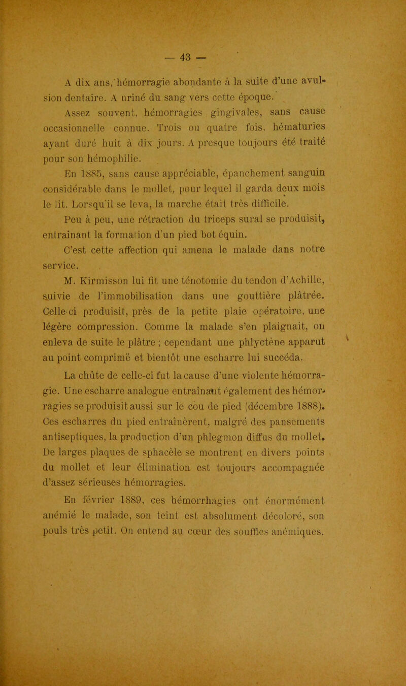• -v ».. — 43 — A dix ans, hémorragie abondante à la suite d’une avul- sion dentaire. A uriné du sang vers cette époque. Assez souvent, hémorragies gingivales, sans cause occasionnelle connue. Trois ou quatre fois, hématuries ayant duré huit à dix jours. A presque toujours été traité pour son hémophilie. En 1885, sans cause appréciable, épanchement sanguin considérable dans le mollet, pour lequel il garda deux mois le lit. Lorsqu'il se leva, la marche était très difficile. Peu à peu, une rétraction du triceps sural se produisit, entraînant la formai ion d’un pied bot équin. C’est cette affection qui amena le malade dans notre service. M. Kirmisson lui fît une ténotomie du tendon d’Achille, suivie de l’immobilisation dans une gouttière plâtrée. Celle-ci produisit, près de la petite plaie opératoire, une légère compression. Comme la malade s’en plaignait, on enleva de suite le plâtre ; cependant une phlyctène apparut au point comprimé et bientôt une escharre lui succéda. La chute de celle-ci fut la cause d’une violente hémorra- gie. Une escharre analogue entraînait également des hémor- ragies se produisit aussi sur le cou de pied (décembre 1888). Ces escharres du pied entraînèrent, malgré des pansements antiseptiques, la production d'un phlegmon diffus du mollet. De larges plaques de sphacèle se montrent en divers points du mollet et leur élimination est toujours accompagnée d’assez sérieuses hémorragies. En février 1889, ces hémorrhagies ont énormément anémié le malade, son teint est absolument décoloré, son pouls très petit. On entend au cœur des souffles anémiques.