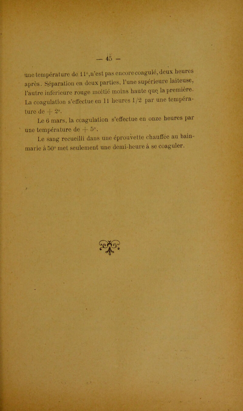 I If — 45 - une température de 11°,n’est pas encore coagulé, deux heures après. Séparation en deux parties, l’une supérieure laiteuse, l'autre inférieure rouge moitié moins haute que la première. La coagulation s’effectue en 11 heures 1/2 par une tempéra- ture de -f- 2°. Le 6 mars, la coagulation s’effectue en onze heures par une température de -j- 5°. Le sang recueilli dans une éprouvette chauffée au bain- marie à 50° met seulement une demi-heure à se coaguler.