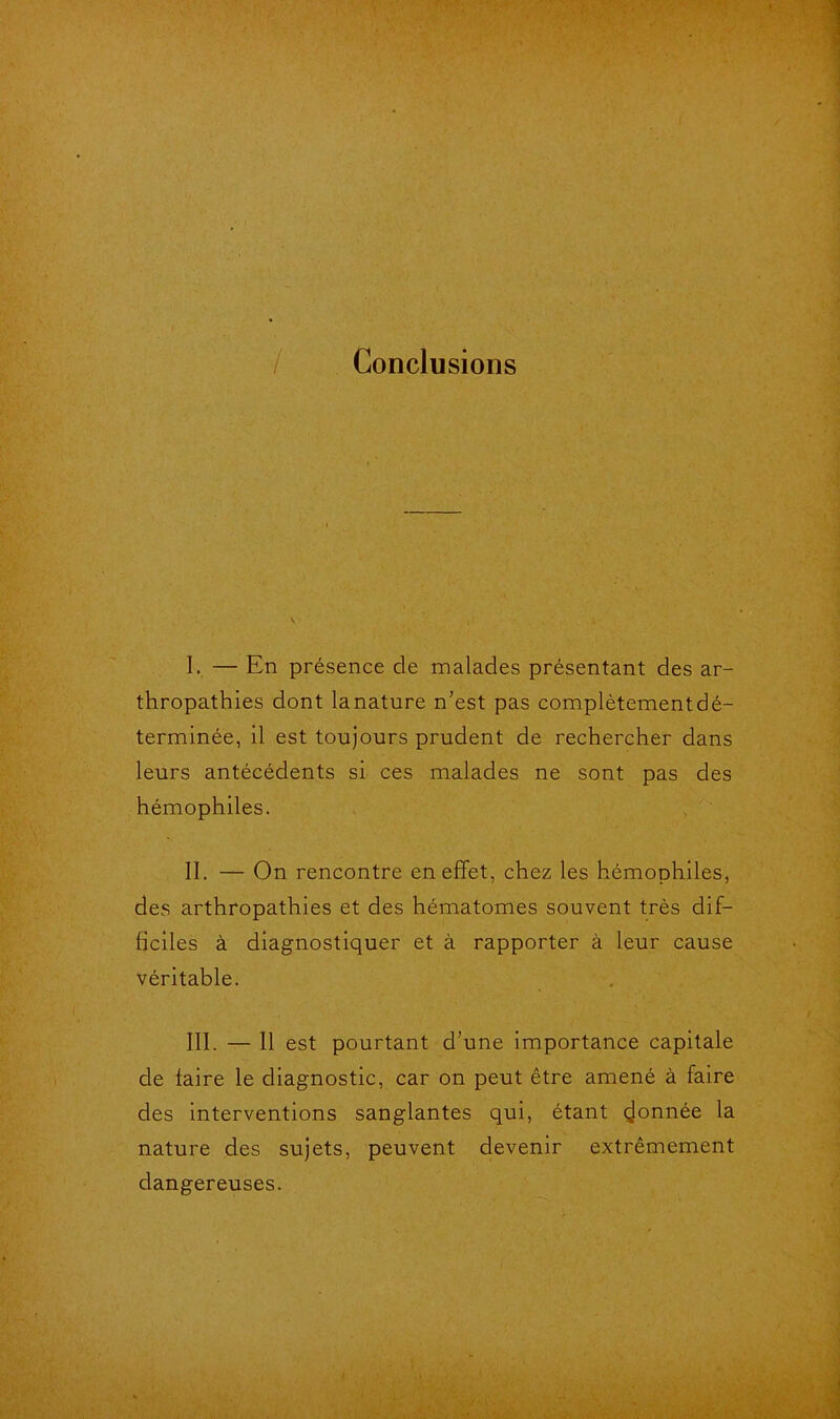 / Conclusions I. — En présence de malades présentant des ar- thropathies dont lanature n'est pas complètementdé- terminée, il est toujours prudent de rechercher dans leurs antécédents si ces malades ne sont pas des hémophiles. II. — On rencontre en effet, chez les hémophiles, des arthropathies et des hématomes souvent très dif- ficiles à diagnostiquer et à rapporter à leur cause véritable. III. — 11 est pourtant d’une importance capitale de laire le diagnostic, car on peut être amené à faire des interventions sanglantes qui, étant donnée la nature des sujets, peuvent devenir extrêmement dangereuses.