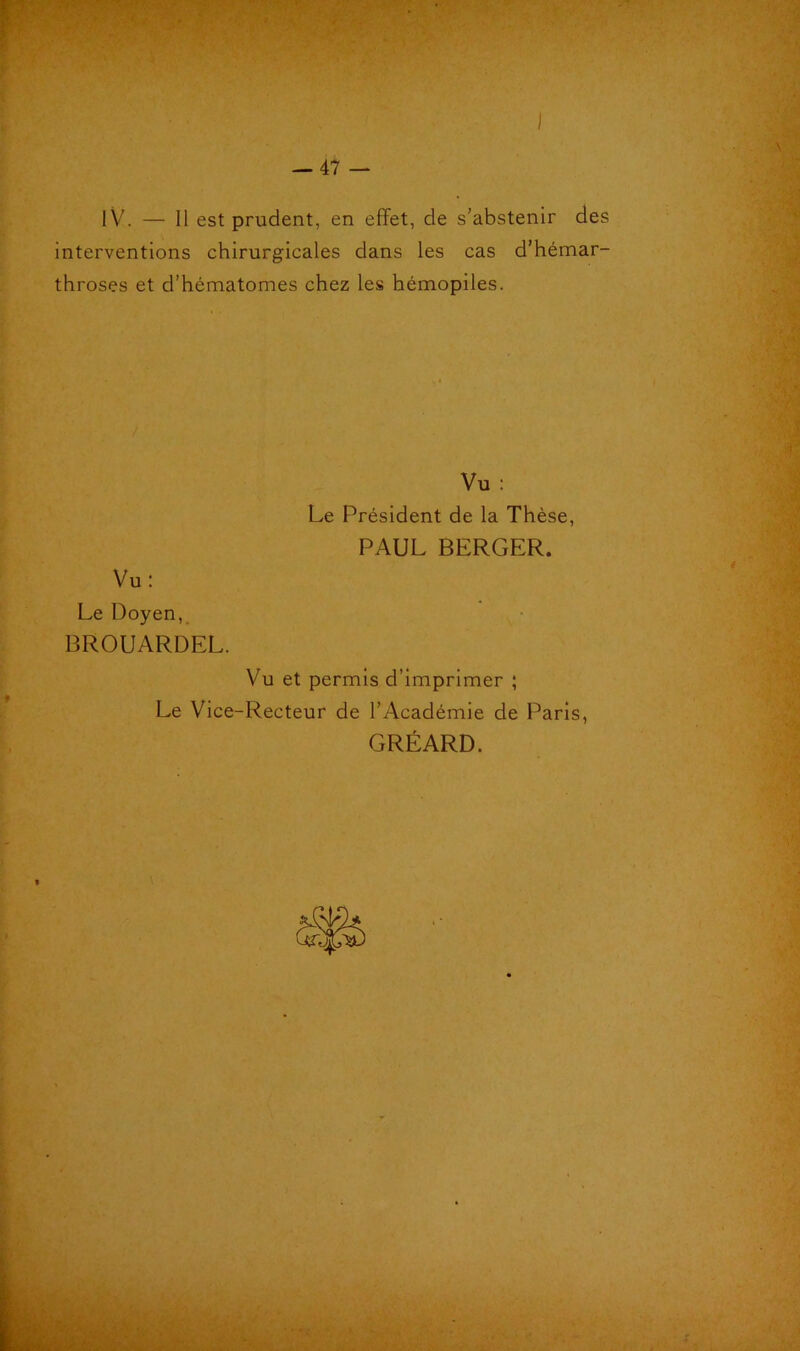 I -47 — lV. — Il est prudent, en effet, de s’abstenir des interventions chirurgicales dans les cas d’hémar- throses et d’hématomes chez les hémopiles. Vu : Le Président de la Thèse, PAUL BERGER. Vu: Le Doyen, BROUARDEL. Vu et permis d’imprimer ; Le Vice-Recteur de l’Académie de Paris, GRÉARD.
