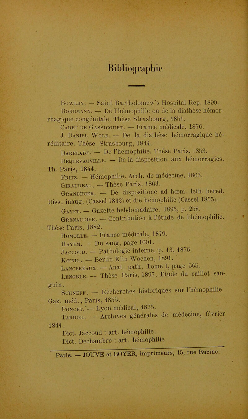 Bibliographie Bowlby. — Saint Bartholomew’s Hospital Rep. 1890. Bordmann. — De l’hémophilie ou de la diathèse hémor- rhagique congénitale. Thèse Strasbourg, 1851. Cadet de Gassicourt. — France médicale, 1876. J. Daniel Wolf. — De la diathèse hémorragique hé- réditaire. Thèse Strasbourg, 1844. Darbladb. — De l’hémophilie. Thèse Paris, 1853. Dequevauville. — De la disposition aux hémorragies. Th. Paris, 1844. Fritz. — Hémophilie. Arch. de médecine, 1863. Giraudeau, — Thèse Paris, 1863. Grandidier. — De dispositione ad hœm. leth. lieied. Diss. inaug. (Cassel 1832) et die hémophilie (Cassel 1865). Gayet. — Gazette hebdomadaire. 189o, p. -co8. Grenaudier. — Contribution à 1 étude de 1 hémophilie. Thèse Paris, 1882. Homolle. — France médicale, 1879. Hayem. - Du sang, page 1001. Jaccoud. — Pathologie interne, p. 13, 1876. Kœnig. — Berlin Klin Wochen, 1891. ' Lancereaux. — Anat. path. Tome I, page 565. Lenoble. — Thèse Paris, 1897. Etude du caillot san- guin. Schneff . — Recherches historiques sur 1 hémophilie Gaz. méd., Paris, 1855. Poncet. — Lyon médical, 1875. Tardieu. - Archives générales de médecine, févriei 1841 . Dict. Jaccoud : art. hémophilie. Dict. Dechambre : art. hémophilie Paris. — JOUVE et BOYER, imprimeurs, 15, rue Racine.