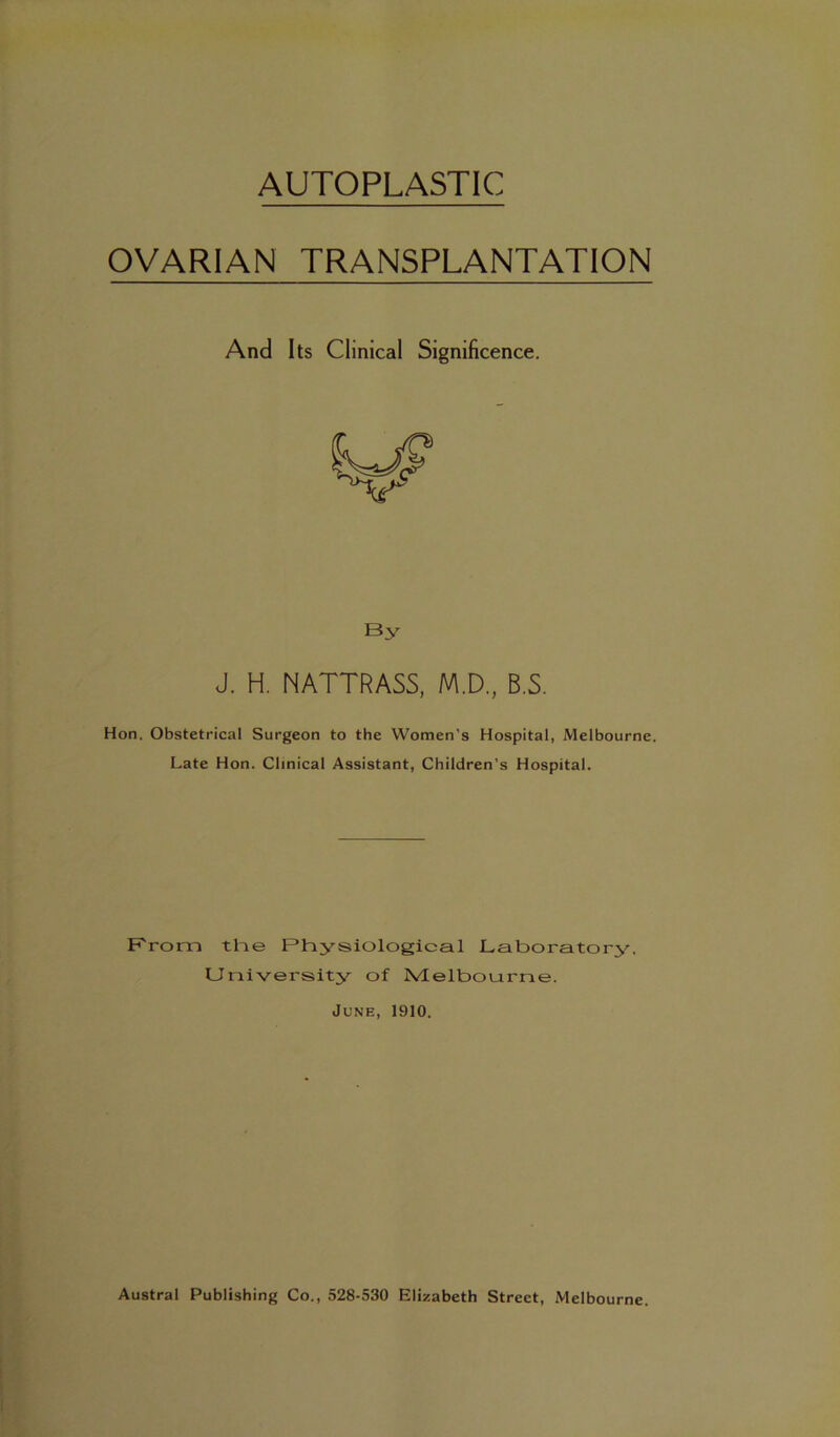 OVARIAN TRANSPLANTATION Hon. Obstetrical Surgeon to the Women’s Hospital, Melbourne. Late Hon. Clinical Assistant, Children’s Hospital. F'rom the Physiological Laboratory, University of Melbourne. June, 1910. And Its Clinical Significence. By J. H. NATTRASS, M.D., B.S.