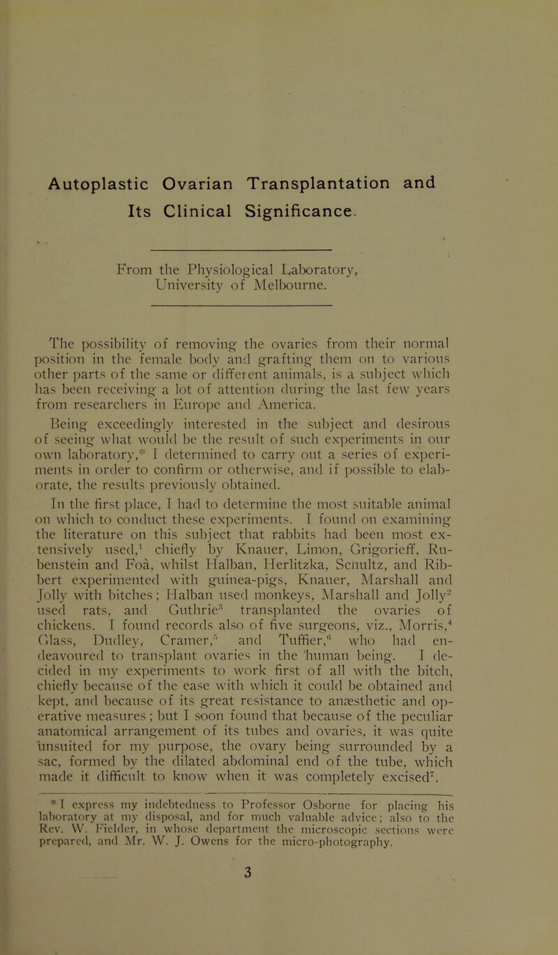 Autoplastic Ovarian Transplantation and Its Clinical Significance. From the Physiological Laboratory, Univ(M‘sity of Melbourne. The possibility of removing the ovaries from their normal position in the female body and grafting them on to various other ])arts of the same or different animals, is a subject which has been receiving a lot of attention during the last few years from researchers in Eurojre and .Vnierica. Being exceedingly interested in the subject and desirous of seeing what would be the result of such experiments in our own laboratory,* I determined to carry out a series of experi- ments in order to confirm or otherwise, and if possible to elab- orate, the results previously obtained. In the first place, I had to determine the most suitable animal on which to conduct these experiments. I found on examining the literature on this subject that rabbits had been most ex- tensively used,^ chiefly by Knauer, Limon, Grigorieff, Ru- benstein and Foa, whilst Flalban, Herlitzka, Scnultz, and Rib- bert experimented with guinea-pigs, Knauer, Marshall and Jolly with hitches: Halban used monkeys, Marshall and Jolly- used rats, and Guthrie''* transplanted the ovaries of chickens. I found records also of five surgeons, viz., Morris,'* Glass, Dudley, Cramer.and Tuffier, who had en- deavoured to trans])lant ovaries in the 'human being. I de- cided in my experiments to work first of all with the bitch, chiefly because of the ease with which it could be obtained and kept, and because of its great resistance to anaesthetic and op- erative measures ; but I soon found that because of the peculiar anatomical arrangement of its tubes and ovaries, it was quite unsuited for my purpose, the ovary being surrounded by a sac, formed by the dilated abdominal end of the tube, which made it difficult to know when it was completely excised^. * I express my indebtedness to Professor Osborne for placing his laboratory at my disposal, and for much valuable advice; also to the Rev. W. Fielder, in whose department the microscopic sections were prepared, and Mr. W. J. Owens for the micro-photography.