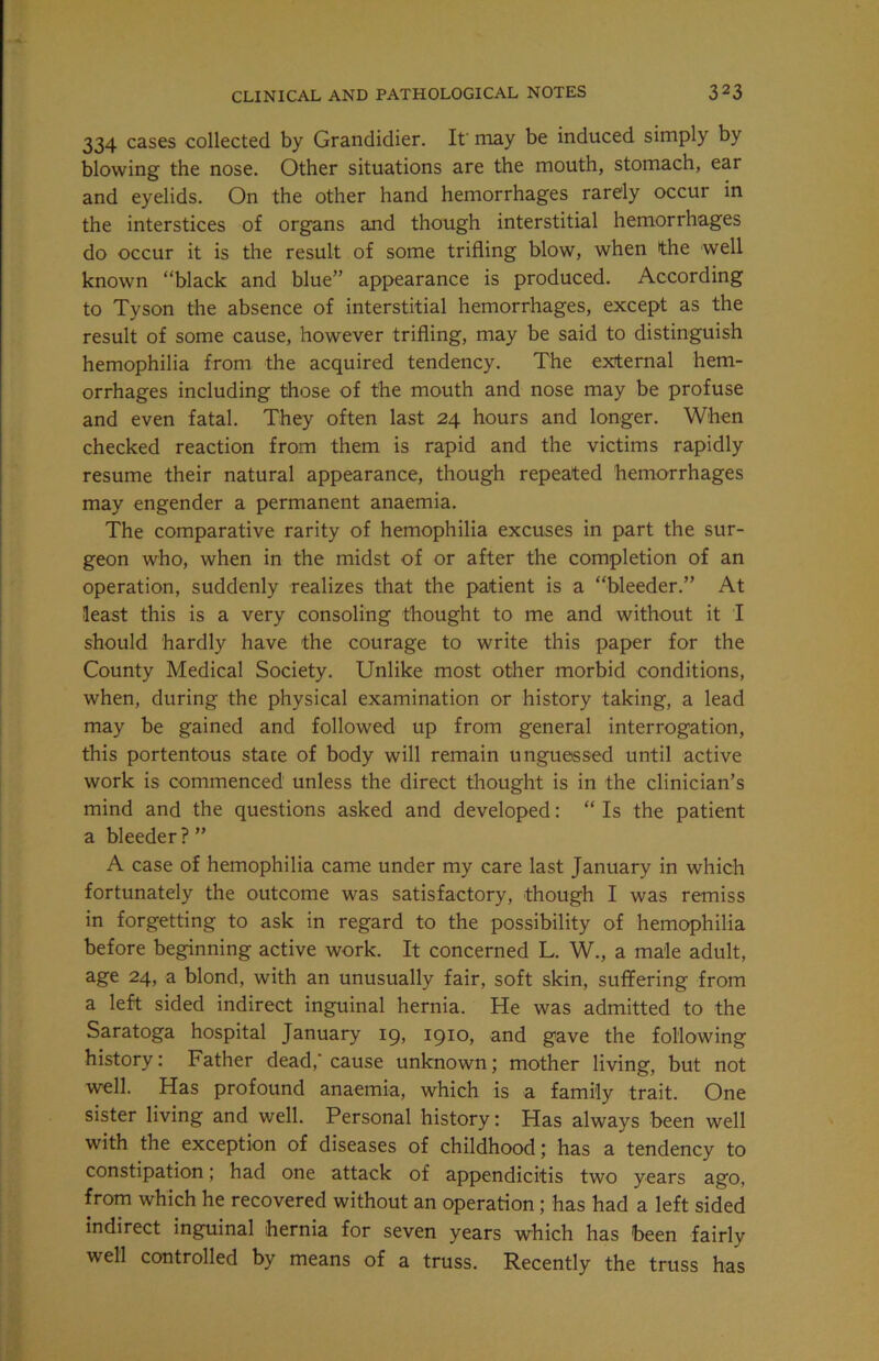 334 cases collected by Grandidier. If may be induced simply by blowing the nose. Other situations are the mouth, stomach, ear and eyelids. On the other hand hemorrhages rarely occur in the interstices of organs and though interstitial hemorrhages do occur it is the result of some trifling blow, when the well known “black and blue” appearance is produced. According to Tyson the absence of interstitial hemorrhages, except as the result of some cause, however trifling, may be said to distinguish hemophilia from the acquired tendency. The external hem- orrhages including those of the mouth and nose may be profuse and even fatal. They often last 24 hours and longer. When checked reaction from them is rapid and the victims rapidly resume their natural appearance, though repeated hemorrhages may engender a permanent anaemia. The comparative rarity of hemophilia excuses in part the sur- geon who, when in the midst of or after the completion of an operation, suddenly realizes that the patient is a “bleeder.” At least this is a very consoling thought to me and without it I should hardly have the courage to write this paper for the County Medical Society. Unlike most other morbid conditions, when, during the physical examination or history taking, a lead may be gained and followed up from general interrogation, this portentous state of body will remain unguessed until active work is commenced unless the direct thought is in the clinician’s mind and the questions asked and developed: “ Is the patient a bleeder?” A case of hemophilia came under my care last January in which fortunately the outcome was satisfactory, though I was remiss in forgetting to ask in regard to the possibility of hemophilia before beginning active work. It concerned L. W., a male adult, age 24, a blond, with an unusually fair, soft skin, suffering from a left sided indirect inguinal hernia. He was admitted to the Saratoga hospital January 19, 1910, and gave the following history: Father dead,’ cause unknown; mother living, but not well. Has profound anaemia, which is a family trait. One sister living and well. Personal history: Has always been well with the exception of diseases of childhood; has a tendency to constipation; had one attack of appendicitis two years ago, from which he recovered without an operation; has had a left sided indirect inguinal hernia for seven years which has been fairly well controlled by means of a truss. Recently the truss has