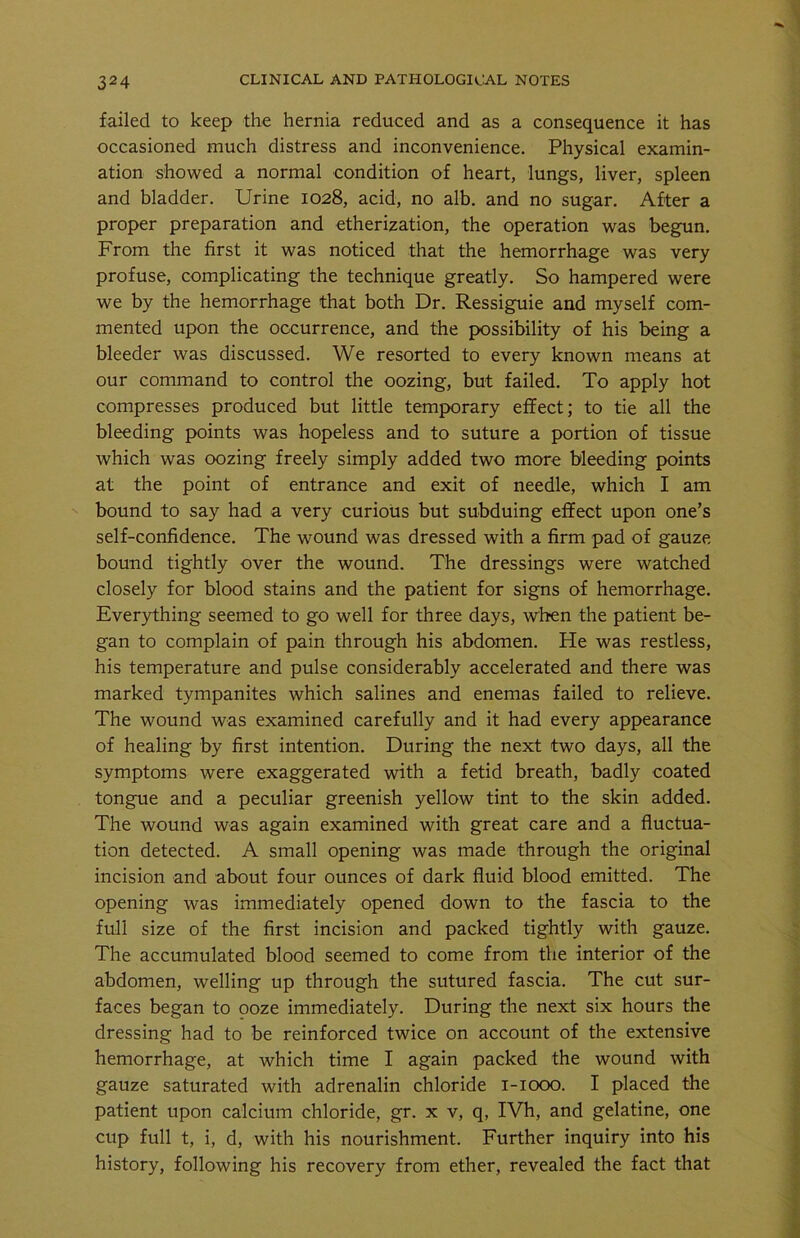 failed to keep the hernia reduced and as a consequence it has occasioned much distress and inconvenience. Physical examin- ation showed a normal condition of heart, lungs, liver, spleen and bladder. Urine 1028, acid, no alb. and no sugar. After a proper preparation and etherization, the operation was begun. From the first it was noticed that the hemorrhage was very profuse, complicating the technique greatly. So hampered were we by the hemorrhage that both Dr. Ressiguie and myself com- mented upon the occurrence, and the possibility of his being a bleeder was discussed. We resorted to every known means at our command to control the oozing, but failed. To apply hot compresses produced but little temporary effect; to tie all the bleeding points was hopeless and to suture a portion of tissue which was oozing freely simply added two more bleeding points at the point of entrance and exit of needle, which I am bound to say had a very curious but subduing effect upon one’s self-confidence. The wound was dressed with a firm pad of gauze bound tightly over the wound. The dressings were watched closely for blood stains and the patient for signs of hemorrhage. Everything seemed to go well for three days, when the patient be- gan to complain of pain through his abdomen. He was restless, his temperature and pulse considerably accelerated and there was marked tympanites which salines and enemas failed to relieve. The wound was examined carefully and it had every appearance of healing by first intention. During the next two days, all the symptoms were exaggerated with a fetid breath, badly coated tongue and a peculiar greenish yellow tint to the skin added. The wound was again examined with great care and a fluctua- tion detected. A small opening was made through the original incision and about four ounces of dark fluid blood emitted. The opening was immediately opened down to the fascia to the full size of the first incision and packed tightly with gauze. The accumulated blood seemed to come from the interior of the abdomen, welling up through the sutured fascia. The cut sur- faces began to ooze immediately. During the next six hours the dressing had to be reinforced twice on account of the extensive hemorrhage, at which time I again packed the wound with gauze saturated with adrenalin chloride 1-1000. I placed the patient upon calcium chloride, gr. x v, q, IVh, and gelatine, one cup full t, i, d, with his nourishment. Further inquiry into his history, following his recovery from ether, revealed the fact that