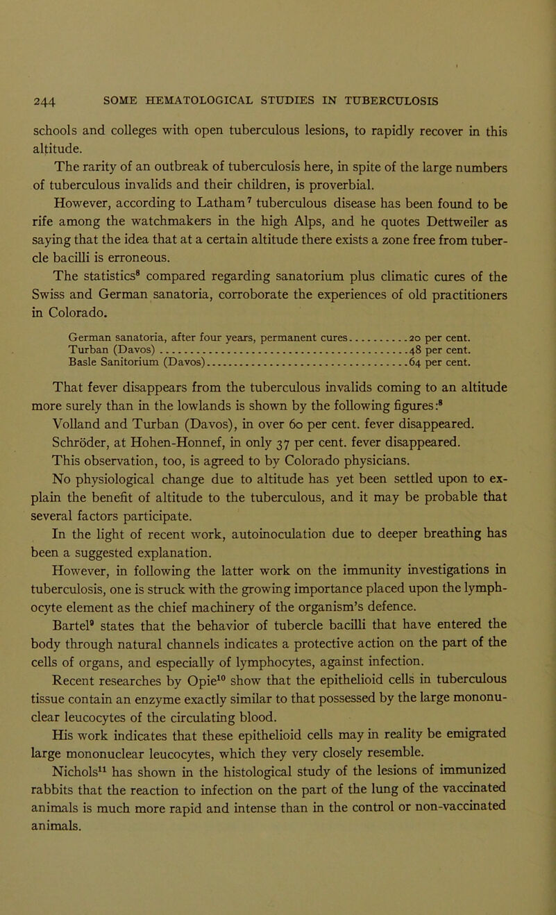 schools and colleges with open tuberculous lesions, to rapidly recover in this altitude. The rarity of an outbreak of tuberculosis here, in spite of the large numbers of tuberculous invalids and their children, is proverbial. However, according to Latham^ tuberculous disease has been found to be rife among the watchmakers in the high Alps, and he quotes Dettweiler as saying that the idea that at a certain altitude there exists a zone free from tuber- cle bacilli is erroneous. The statistics® compared regarding sanatorium plus climatic cures of the Swiss and German sanatoria, corroborate the experiences of old practitioners in Colorado. German sanatoria, after four years, permanent cures 20 per cent. Turban (Davos) 48 per cent. Basle Sanitorium (Davos) 64 per cent. That fever disappears from the tuberculous invalids coming to an altitude more surely than m the lowlands is shown by the following figures:® Volland and Turban (Davos), in over 60 per cent, fever disappeared. Schroder, at Hohen-Honnef, in only 37 per cent, fever disappeared. This observation, too, is agreed to by Colorado physicians. No physiological change due to altitude has yet been settled upon to ex- plain the benefit of altitude to the tuberculous, and it may be probable that several factors participate. In the light of recent work, autoinoculation due to deeper breathing has been a suggested explanation. However, in following the latter work on the immunity investigations in tuberculosis, one is struck with the growing importance placed upon the lymph- ocyte element as the chief machinery of the organism’s defence. Bartel® states that the behavior of tubercle bacilli that have entered the body through natural channels indicates a protective action on the part of the cells of organs, and especially of lymphocytes, against infection. Recent researches by Opie^® show that the epithelioid cells in tuberculous tissue contain an enzyme exactly similar to that possessed by the large mononu- clear leucocytes of the circulating blood. His work indicates that these epithelioid cells may in reality be emigrated large mononuclear leucocytes, which they very closely resemble. Nichols^^ has shown in the histological study of the lesions of immunized rabbits that the reaction to infection on the part of the lung of the vaccinated animals is much more rapid and intense than in the control or non-vaccinated animals.