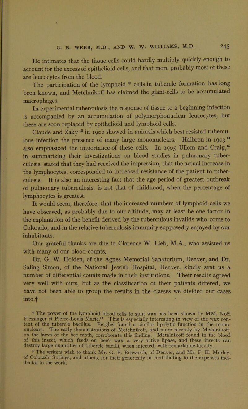He intimates that the tissue-cells could hardly multiply quickly enough to account for the excess of epithelioid cells, and that more probably most of these are leucocytes from the blood. The participation of the lymphoid * cells in tubercle formation has long been known, and Metchnikoff has claimed the giant-cells to be accumulated macrophages. In experimental tuberculosis the response of tissue to a beginning infection is accompanied by an accumulation of polymorphonuclear leucocytes, but these are soon replaced by epithelioid and lymphoid cells. Claude and Zaky^® in 1902 showed in animals which best resisted tubercu- lous infection the presence of many large mononuclears. Halbron in 1903 also emphasized the importance of these cells. In 1905 UUom and Craig,^® in summarizing their investigations on blood studies in pulmonary tuber- culosis, stated that they had received the impression, that the actual Increase in the lymphocytes, corresponded to increased resistance of the patient to tuber- culosis. It is also an interesting fact that the age-period of greatest outbreak of pulmonary tuberculosis, is not that of childhood, when the percentage of lymphocytes is greatest. It would seem, therefore, that the increased numbers of lymphoid cells we have observed, as probably due to oirr altitude, may at least be one factor in the explanation of the benefit derived by the tuberculous invalids who come to Colorado, and in the relative tuberculosis immunity supposedly enjoyed by our inhabitants. Our grateful thanks are due to Clarence W. Lieb, M.A., who assisted us with many of our blood-counts. Dr, G. W. Holden, of the Agnes Memorial Sanatorium, Denver, and Dr. Saling Simon, of the National Jewish Hospital, Denver, kindly sent us a number of differential coimts made in their institutions. Their results agreed very well with ours, but as the classification of their patients differed, we have not been able to group the results in the classes we divided our cases into.f * The power of the lymphoid blood-cells to split wax has been shown by MM. Noel Fiessinger et Pierre-Louis Marie.*’ This is especially interesting in view of the wax con- tent of the tubercle bacillus. Berghel found a similar lipolytic function in the mono- nuclears. The early demonstrations of Metchnikoff, and more recently by Metalnikoff, on the larva of the bee moth, corroborate this finding. Metalnikoff found in the blood of this insect, which feeds on bee’s wax, a very active lipase, and these insects can destroy large quantities of tubercle bacilli, when injected, with remarkable facility. t The writers wish to thank Mr. G. B. Bosworth, of Denver, and Mr. F. H. Morley, of Colorado Springs, and others, for their generosity in contributing to the expenses inci- dental to the work.