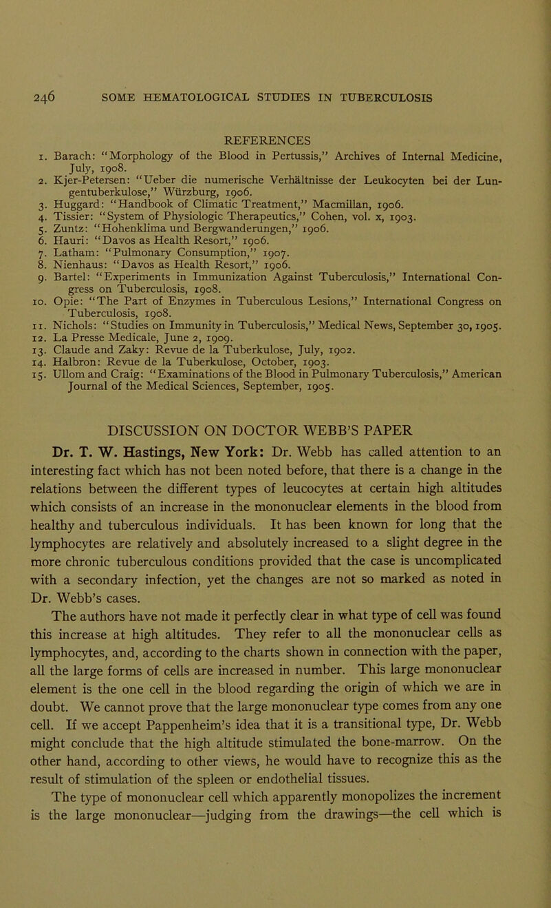 REFERENCES 1. Barach: “Morphology of the Blood in Pertussis,” Archives of Internal Medicine, July, 1908. 2. Kjer-Petersen: “Ueber die numerische Verhaltnisse der Leukocyten bei der Lun- gentuberkulose,” Wurzburg, 1906. 3. Huggard: “Handbook of Climatic Treatment,” Macmillan, 1906. 4. Tissier: “System of Physiologic Therapeutics,” Cohen, vol. x, 1903. 5. Zuntz: “Hohenklima und Bergwanderungen,” 1906. 6. Hauri: “Davos as Health Resort,” 1906. 7. Latham: “Pulmonary Consumption,” 1907. 8. Nienhaus: “Davos as Health Resort,” 1906. 9. Bartel: “Experiments in Immunization Against Tuberculosis,” International Con- gress on Tuberculosis, 1908. ro. Opie: “The Part of Enzymes in Tuberculous Lesions,” International Congress on Tuberculosis, 1908. 11. Nichols: “Studies on Immunity in Tuberculosis,” Medical News, September 30,1905. 12. La Presse Medicale, June 2, 1909. 13. Claude and Zaky: Revue de la Tuberkulose, July, 1902. 14. Halbron: Revue de la Tuberkulose, October, 1903. 15. Ullom and Craig: “Examinations of the Blood in Pulmonary Tuberculosis,” American Journal of the Medical Sciences, September, 1905. DISCUSSION ON DOCTOR WEBB’S PAPER Dr. T. W. Hastings, New York: Dr. Webb has called attention to an interesting fact which has not been noted before, that there is a change in the relations between the different types of leucocytes at certain high altitudes which consists of an increase in the mononuclear elements in the blood from healthy and tuberculous individuals. It has been known for long that the lymphocytes are relatively and absolutely increased to a slight degree in the more chronic tuberculous conditions provided that the case is vmcomplicated with a secondary infection, yet the changes are not so marked as noted in Dr. Webb’s cases. The authors have not made it perfectly clear in what type of cell was found this increase at high altitudes. They refer to all the mononuclear cells as lymphocytes, and, according to the charts shown in connection with the paper, all the large forms of cells are increased in number. This large mononuclear element is the one cell in the blood regarding the origin of which we are in doubt. We cannot prove that the large mononuclear type comes from any one cell. If we accept Pappenheim’s idea that it is a transitional type. Dr. Webb might conclude that the high altitude stimulated the bone-marrow. On the other hand, according to other views, he would have to recognize this as the result of stimulation of the spleen or endothelial tissues. The type of mononuclear cell which apparently monopolizes the increment is the large mononuclear—judging from the drawings—the cell which is