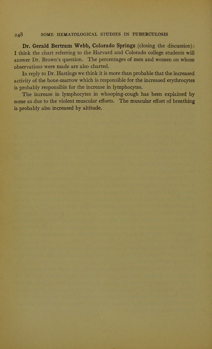 Dr. Gerald Bertram Webb, Colorado Springs (closing the discussion): I think the chart referring to the Harvard and Colorado college students will answer Dr. Brown’s question. The percentages of men and women on whom observations were made are also charted. In reply to Dr. Hastings we think it is more than probable that the increased activity of the bone-marrow which is responsible for the increased erythrocytes is probably responsible for the increase in lymphocytes. The increase in lymphocytes in whooping-cough has been explained by some as due to the violent muscular efforts. The muscular effort of breathing is probably also increased by altitude.