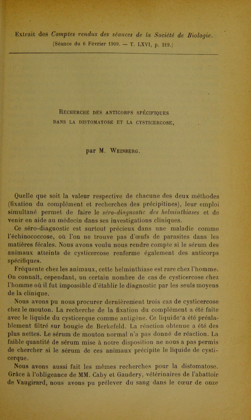 Extrait des Comptes rendus des séances de la Société de Biologie. (Séance du 6 Février 1909. — T. LXVI, p. 219.) Recherche des anticorps spécifiques DANS LA DISTOMATOSE ET LA CYSTICERCOSE, par M. Weinberg. Quelle que soit la valeur respective de chacune des deux méthodes (fixation du complément et recherches des précipitines), leur emploi simultané permet de faire le séro-diagnostic des helminthiases et de venir en aide au médecin dans ses investigations cliniques. Ce séro-diagnostic est surtout précieux dans une maladie comme l’échinococcose, où l’on ne trouve pas d’œufs de parasites dans les matières fécales. Nous avons voulu nous rendre compte si le sérum des animaux atteints de cyslicercose renferme également des anticorps spécifiques. Fréquente chez les animaux, cette helminthiase est rare chez l’homme. On connaît, cependant, un certain nombre de cas de cysticercose chez l'homme où il fut impossible d’établir le diagnostic par les seuls moyens de la clinique. Nous avons pu nous procurer dernièrement trois cas de cysticercose chez le mouton. La recherche de la fixation du complément a été faite avec le liquide du cysticerque comme antigène. Ce liquide'a été préala- blement filtré sur bougie de Berkefeld. La réaction obtenue a été des plus nettes. Le sérum de mouton normal n’a pas donné de réaction. La faible quantité de sérum mise à notre disposition ne nous a pas permis de chercher si le sérum de ces animaux précipite le liquide de cysti- cerque. Nous avons aussi fait les mêmes recherches pour la distomatose. Grâce à l’obligeance de MM. Caby et Gaudery, vétérinaires de l’abattoir de Vaugirard, nous avons pu prélever du sang dans le cœur de onze