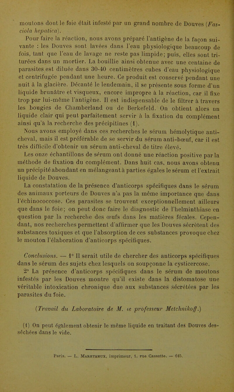 moulons dont le foie était infesté par un grand nombre de Douves (Fas- ciola hepatica). Pour faire la réaclion, nous avons préparé l’antigène de la façon sui- vante : les Douves sont lavées dans l’eau physiologique beaucoup de fois, tant que l’eau de lavage ne reste pas limpide; puis, elles sont tri- turées dans un mortier. La bouillie ainsi obtenue avec une centaine de parasites est diluée dans 30-40 centimètres cubes d’eau physiologique et centrifugée pendant une heure. Ce produit est conservé pendant une nuit à la glacière. Décanté le lendemain, il se présente sous forme d’un liquide brunâtre et visqueux, encore impropre à la réaction, car il fixe trop par lui-même l'antigène. Il est indispensable de le filtrer à travers les bougies de Chamberland ou de Berkefeld. On obtient alors un liquide clair qui peut parfaitement servir à la fixation du complément ainsi qu’à la recherche des précipitines (1). Nous avons employé dans ces recherches le sérum hémolytique anti- cheval, mais il est préférable de se servir du sérum anti-bœuf, car il est très difficile d’obtenir un sérum anti-cheval de titre élevé. Les onze échantillons de sérum ont donné une réaction positive parla méthode de fixation du complément. Dans huit cas, nous avons obtenu un précipité abondant en mélangeant à parties égales le sérum et l’extrait liquide de Douves. La constatation de la présence d’anticorps spécifiques dans le sérum des animaux porteurs de Douves n’a pas la même importance que dans l’échinococcose. Ces parasites se trouvent exceptionnellement ailleurs que dans le foie; on peut donc faire le diagnostic de l’helminthiase en question par la recherche des œufs dans les matières fécales. Cepen- dant, nos recherches permettent d’affirmer que les Douves sécrètent des substances toxiques et que l’absorption de ces substances provoque chez le mouton l’élaboration d’anticorps spécifiques. Conclusions. — 1° Il serait utile de chercher des anticorps spécifiques dans le sérum des sujets chez lesquels on soupçonne la cysticercose. 2° La présence d’anticorps spécifiques dans le sérum de moutons infestés par les Douves montre qu’il existe dans la distomatose une véritable intoxication chronique due aux substances sécrétées par les parasites du foie. (Travail du Laboratoire de M. te professeur Metchnikoff.) (1) On peut également obtenir le même liquide en traitant des Douves des- séchées dans le vide. Paris. — L. Marethrux, imprimeur, 1, rue Cassette. — 655.