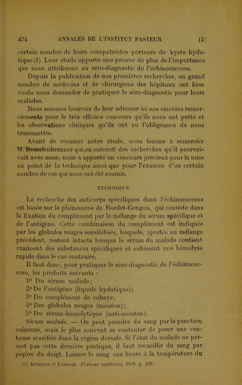 certain nombre de leurs compatriotes porteurs de kyste hyda- tique (1). Leur étude apporte une preuve de plus de l’importance que nous attribuons au séro-diagnostic de l’échinococcose. Depuis la publication de nos premières recherches, un grand nombre de médecins et de chirurgiens des hôpitaux ont bien voulu nous demander de pratiquer le séro-diagnostic pour leurs malades. Nous sommes heureux de leur adresser ici nos sincères remer- ciements pour le très efficace concours qu’ils nous ont prêté et les observations cliniques qu’ils ont eu l’obligeance de nous transmettre. Avant de résumer notre étude, nous tenons à remercier M. Bromfenbrenner qui,en surcroît des recherches qu’il poursui- vait avec nous, nous a apporté un concours précieux pour la mise au point de la techniqne ainsi que pour l’examen d’un certain nombre de cas qui nous ont été soumis. TECHNIQUE La recherche des anticorps spécifiques dans l’échinococcose est basée sur le phénomène de Bordet-Gengou, qui consiste dans la fixation du complément par le mélange du sérum spécifique et de l’antigène. Cette combinaison du complément est indiquée par les globules rouges sensibilisés, lesquels, ajoutés au mélange précédent, restent intacts lorsque le sérum du malade contient vraiment des substances spécifiques et subissent une hémolyse rapide dans le cas contraire. Il faut donc, pour pratiquer le séro-diagnostic de l’échinococ- cose, les produits suivants : 1° Du sérum malade; 2° De l’antigène (liquide hydatique); 3° Du complément de cobaye; 4° Des globules rouges (mouton); 5° Du sérum-hémolytique (anti-mouton). Sérum malade. — On peut prendre du sang par la ponction veineuse, mais le plus souvent se contenter de poser une ven- touse scarifiée dans la région dorsale. Si l’état du malade ne per- met pas cette dernière pratique, il faut recueillir du sang par piqûre du doigt. Laisser le sang une heure à la température du