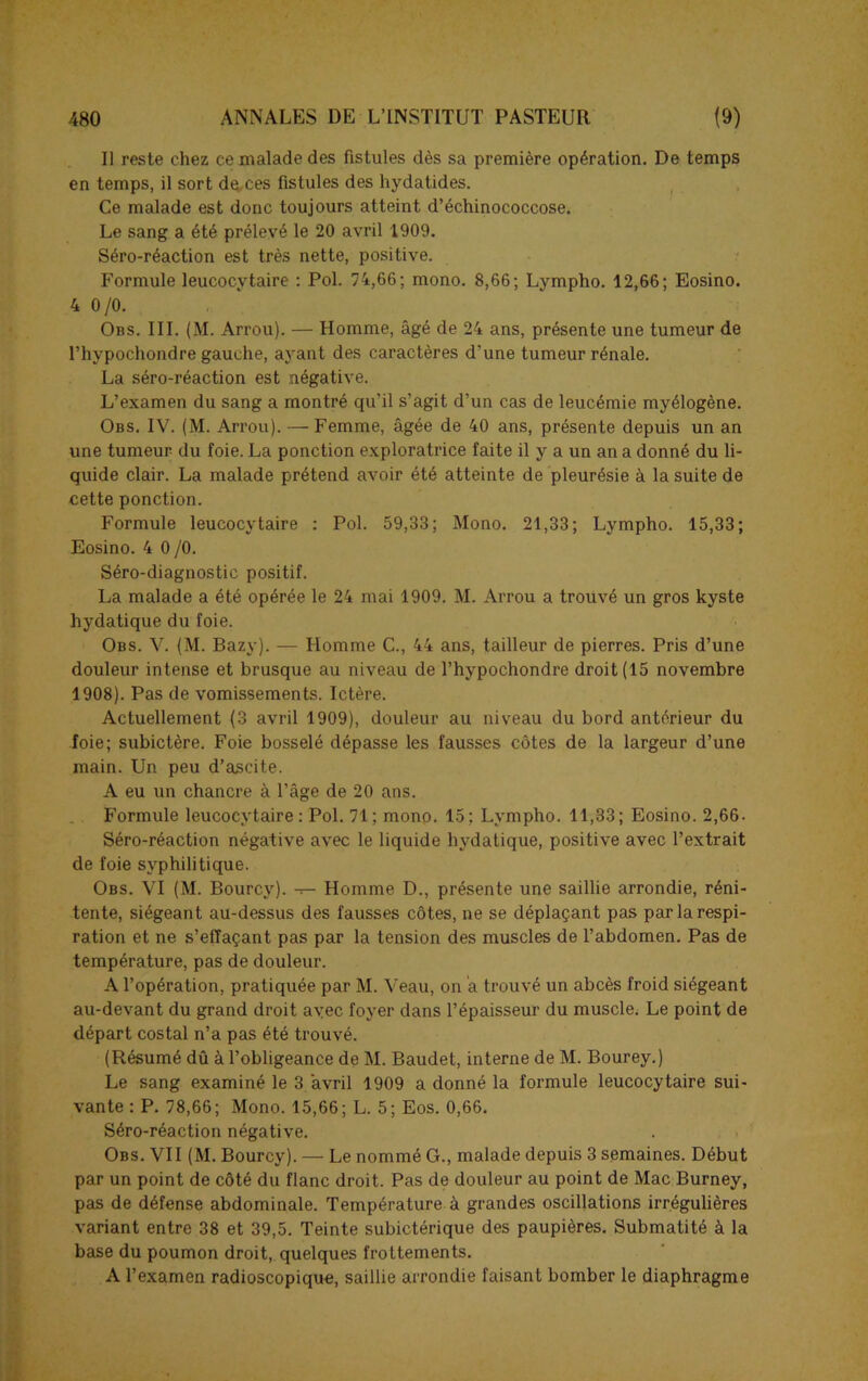 11 reste chez ce malade des fistules dès sa première opération. De temps en temps, il sort dq,ces fistules des hydatides. Ce malade est donc toujours atteint d’échinococcose. Le sang a été prélevé le 20 avril 1909. Séro-réaction est très nette, positive. Formule leucocytaire : Pol. 74,66; mono. 8,66; Lympho. 12,66; Eosino. 4 0/0. Obs. III. (M. Arrou). — Homme, âgé de 24 ans, présente une tumeur de l’hypochondre gauche, ayant des caractères d’une tumeur rénale. La séro-réaction est négative. L’examen du sang a montré qu’il s’agit d’un cas de leucémie myélogène. Obs. IV. (M. Arrou). — Femme, âgée de 40 ans, présente depuis un an une tumeur du foie. La ponction exploratrice faite il y a un an a donné du li- quide clair. La malade prétend avoir été atteinte de pleurésie à la suite de cette ponction. Formule leucocytaire : Pol. 59,33; Mono. 21,33; Lympho. 15,33; Eosino. 4 0 /0. Séro-diagnostic positif. La malade a été opérée le 24 mai 1909. M. Arrou a trouvé un gros kyste hydatique du foie. Obs. V. (M. Bazy). — Homme C., 44 ans, tailleur de pierres. Pris d’une douleur intense et brusque au niveau de l’hypochondre droit (15 novembre 1908). Pas de vomissements. Ictère. Actuellement (3 avril 1909), douleur au niveau du bord antérieur du foie; subictère. Foie bosselé dépasse les fausses côtes de la largeur d’une main. Un peu d’ascite. A eu un chancre à l’âge de 20 ans. Formule leucocytaire: Pol. 71; mono. 15; Lympho. 11,33; Eosino. 2,66. Séro-réaction négative avec le liquide hydatique, positive avec l’extrait de foie syphilitique. Obs. VI (M. Bourcy). -r- Homme D., présente une saillie arrondie, réni- tente, siégeant au-dessus des fausses côtes, ne se déplaçant pas par la respi- ration et ne s’effaçant pas par la tension des muscles de l’abdomen. Pas de température, pas de douleur. A l’opération, pratiquée par M. Veau, on a trouvé un abcès froid siégeant au-devant du grand droit avec foyer dans l’épaisseur du muscle. Le point de départ costal n’a pas été trouvé. (Résumé dû à l’obligeance de M. Baudet, interne de M. Bourey.) Le sang examiné le 3 avril 1909 a donné la formule leucocytaire sui- vante : P. 78,66; Mono. 15,66; L. 5; Eos. 0,66. Séro-réaction négative. Obs. VII (M. Bourcy). — Le nommé G., malade depuis 3 semaines. Début par un point de côté du flanc droit. Pas de douleur au point de Mac Burney, pas de défense abdominale. Température à grandes oscillations irrégulières variant entre 38 et 39,5. Teinte subictérique des paupières. Submatité à la base du poumon droit, quelques frottements. A l’examen radioscopique, saillie arrondie faisant bomber le diaphragme