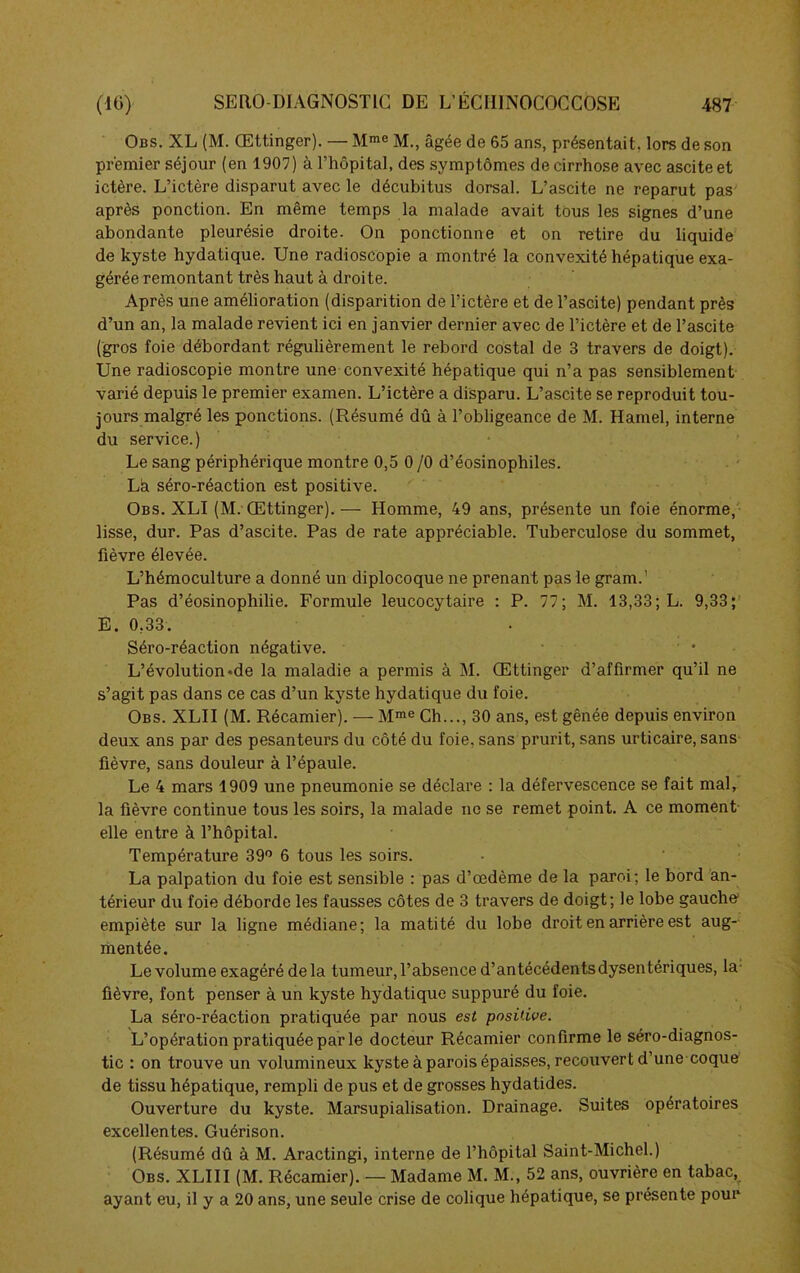 Obs. XL (M. Œttinger). — Mme M., âgée de 65 ans, présentait, lors de son premier séjour (en 1907) à l’hôpital, des symptômes de cirrhose avec ascite et ictère. L’ictère disparut avec le décubitus dorsal. L’ascite ne reparut pas après ponction. En même temps la malade avait tous les signes d’une abondante pleurésie droite. On ponctionne et on retire du liquide de kyste hydatique. Une radioscopie a montré la convexité hépatique exa- gérée remontant très haut à droite. Après une amélioration (disparition de l’ictère et de l’ascite) pendant près d’un an, la malade revient ici en janvier dernier avec de l’ictère et de l’ascite (gros foie débordant régulièrement le rebord costal de 3 travers de doigt). Une radioscopie montre une convexité hépatique qui n’a pas sensiblement varié depuis le premier examen. L’ictère a disparu. L’ascite se reproduit tou- jours malgré les ponctions. (Résumé dû à l’obligeance de M. Hamel, interne du service.) Le sang périphérique montre 0,5 0 /O d’éosinophiles. Là séro-réaction est positive. Obs. XLI (M.-Œttinger). — Homme, 49 ans, présente un foie énorme, lisse, dur. Pas d’ascite. Pas de rate appréciable. Tuberculose du sommet, fièvre élevée. L’hémoculture a donné un diplocoque ne prenant pas le gram.' Pas d’éosinophilie. Formule leucocytaire : P. 77; M. 13,33; L. 9,33; E. 0.33. Séro-réaction négative. L’évolution-de la maladie a permis à M. Œttinger d’affirmer qu’il ne s’agit pas dans ce cas d’un kyste hydatique du foie. Obs. XLII (M. Récamier). — Mme Ch..., 30 ans, est gênée depuis environ deux ans par des pesanteurs du côté du foie, sans prurit, sans urticaire, sans fièvre, sans douleur à l’épaule. Le 4 mars 1909 une pneumonie se déclare : la défervescence se fait mal, la fièvre continue tous les soirs, la malade ne se remet point. A ce moment elle entre à l’hôpital. Température 39° 6 tous les soirs. La palpation du foie est sensible : pas d’œdème de la paroi; le bord an- térieur du foie déborde les fausses côtes de 3 travers de doigt; le lobe gauche1 empiète sur la ligne médiane; la matité du lobe droit en arrière est aug- mentée. Le volume exagéré delà tumeur, l’absence d’antécédents dysentériques, la- fièvre, font penser à un kyste hydatique suppuré du foie. La séro-réaction pratiquée par nous est positive. L’opération pratiquée par le docteur Récamier confirme le séro-diagnos- tic : on trouve un volumineux kyste à parois épaisses, recouvert d’une coque de tissu hépatique, rempli de pus et de grosses hydatides. Ouverture du kyste. Marsupialisation. Drainage. Suites opératoires excellentes. Guérison. (Résumé dû à M. Aractingi, interne de l’hôpital Saint-Michel.) Obs. XLIII (M. Récamier). — Madame M. M., 52 ans, ouvrière en tabac, ayant eu, il y a 20 ans, une seule crise de colique hépatique, se présente pour