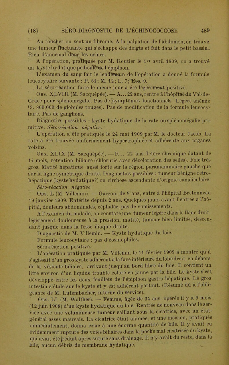 Au toucher on sent un fibrome. A la palpation de l’abdomen, on trouve une tumeur fluctuante qui s’échappe des doigts et fuit dans le petit bassin. Rien d’anormal d'ans les urines. A l’opération, pratiquée par M. Routier le 1er avril 1909, on a trouvé un kyste hydatique pediculè'Me l’épiploon. L’examen du sang fait le lendemain de l’opération a donné la formule leucocytaire suivante : P. 81 ; M. 12 ; L. 7 ; Ees. 0. La séro-réaction faite le même jour a été légèrement positive. Obs. XLVIII (M. Sacquépée). — A... 22 ans,rentre àl’hôpital du Val-de- Grâce pour splénomégalie. Pas de 'symptômes fonctionnels. Légère anémie (3. 800,000 de globules rouges). Pas de modification de la formule leucocy- taire. Pas de ganglions. Diagnotics possibles : kyste hydatique de la rate ou splénomégalie pri- mitive. Séro-réaction négative. L’opération a été pratiquée le 24 mai 1909 parM. le docteur Jacob. La rate a été trouvée uniformément hypertrophiée et adhérente aux organes voisins. Obs. XLIX (M. Sacquépée). —R... 22 ans. Ictère chronique datant de 14 mois, rétention biliaire (chlorurie avec décoloration des selles). Foie très gros. Matité hépatique aussi forte sur la région paramammaire gauche que sur la ligne symétrique droite. Diagnostics possibles : tumeur bénigne retro- hépatique (kyste hydatique?) on cirrhose ascendante d’origine canaliculaire. Séro-réaction négative Obs. L (M. Villemin). — Garçon, de 9 ans, entre à l’hôpital Bretonneau 19 janvier 1909. Entérite depuis 2 ans. Quelques jours avant l’entrée à l’hô- pital, douleurs abdominales, céphalée, pas de vomissements. A l’examen du malade, on constate une tumeur légère dans le flanc droit, légèrement douloureuse à la pression, matité, tumeur bien limitée, descen- dant jusque dans la fosse iliaque droite. Diagnostic de M. Villemin. — Kyste hydatique du foie. Formule leucocytaire : pas d’éosinophiles. Séro-réaction positive. L’opération pratiquée par M. Villemin le 11 février 1909 a montré qu’il s’agissait d’un gros kyste adhérent à la face inférieure du lobe droit, en dehors de la vésicule biliaire, arrivant jusqu’au bord libre du foie. Il contient un litre environ d’un liquide trouble coloré en jaune par la bile. Le kyste s est développé entre les deux feuillets de l’épiploon gastro-hépatique. Le gros intestin s’étale sur le kyste et y est adhérent partout. (Résumé dû à 1 obli- geance de M. Lutembacher, interne du service). Obs. LI (M. Walther). — Femme, âgée de 34 ans, opérée il y a 9 mois (12 juin 1908) d’un kyste hydatique du foie. Rentrée de nouveau dans le ser- vice avec une volumineuse tumeur saillant sous la cicatrice, avec un état- général assez mauvais. La cicatrice était animée, et une incision, pratiquée immédiatement, donna issue à une énorme quantité de bile. Il y avait eu évidemment rupture des voies biliaires dans la poche mal cicatrisée du kyste, qui avait été [réduit après suture sans drainage. Il n’y avait du reste, dans la bile, aucun débris de membrane hydatique.