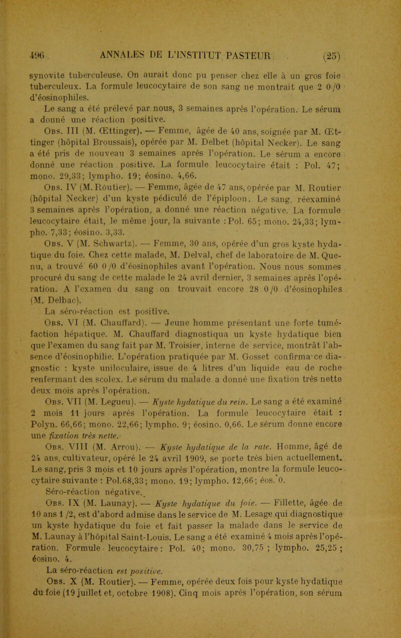 synovite tuberculeuse. On aurait donc pu penser chez elle à un gros foie tuberculeux. La formule leucocytaire de son sang ne montrait que 2 0/0 d’éosinophiles. Le sang a été prélevé par nous, 3 semaines après l’opération. Le sérum a donné une réaction positive. Obs. III (M. Œttinger). — Femme, âgée de 40 ans, soignée par M. Œt- tinger (hôpital Broussais), opérée par M. Delbet (hôpital Necker). Le sang a été pris de nouveau 3 semaines après l’opération. Le sérum a encore donné une réaction positive. La formule leucocytaire était : Pol. 47; mono. 29,33; lympho. 19; éosino. 4,66. Obs. IV (M. Routier). — Femme, âgée de 47 ans, opérée par M. Routier (hôpital Necker) d’un kyste pédiculé de l’épiploon. Le sang, réexaminé 3 semaines après l’opération, a donné une réaction négative. La formule leucocytaire était, le même jour, la suivante :Pol. 65; mono. 24,33; lym- pho. 7,33; éosino. 3,33. Obs. V (M. Schwartz). — Femme, 30 ans, opérée d’un gros kyste hyda- tique du foie. Chez cette malade, M. Delval, chef de laboratoire de M. Que- nu, a trouvé 60 0 /0 d’éosinophiles avant l’opération. Nous nous sommes procuré du sang de cette malade le 24 avril dernier, 3 semaines après l’opé- ration. A l’examen du sang on trouvait encore 28 0/0 d’éosinophiles (M. Delbac). La séro-réaction est positive. Obs. VI (M. Chauffard). — Jeune homme présentant une forte tumé- faction hépatique. M. Chauffard diagnostiqua un kyste hydatique bien que l’examen du sang fait par M. Troisier, interne de service, montrât l’ab- sence d’éosinophilie. L’opération pratiquée par M. Gosset confirma-ce dia- gnostic : kyste uniloculaire, issue de 4 litres d’un liquide eau de roche renfermant des scolex. Le sérum du malade a donné une fixation très nette deux mois après l’opération. Obs. VII (M. Legueu). — Kyste hydatique du rein. Le sang a été examiné 2 mois 11 jours après l’opération. La formule leucocytaire était : Polyn. 66,66; mono. 22,66; lympho. 9; éosino. 0,66. Le sérum donne encore une fixation très nette. Obs. VIII (M. Arrou). — Kyste hydatique de la rate. Homme, âgé de 24 ans, cultivateur, opéré le 24 avril 1909, se porte très bien actuellement. Le sang, pris 3 mois et 10 jours après l’opération, montre la formule leuco- cytaire suivante : Pol.68,33; mono. 19; lympho. 12,66 ; éos. 0. Séro-réaction négative._ Obs. IX (M. Launay). — Kyste hydatique du foie. — Fillette, âgée de 10 ans 1 /2, est d’abord admise dans le service de M. Lesage qui diagnostique un kyste hydatique du foie et fait passer la malade dans le service de M. Launay à l’hôpital Saint-Louis. Le sang a été examiné 4 mois après l’opé- ration. Formule leucocytaire : Pol. 40; mono. 30,75 ; lympho. 25,25 ; éosino. 4. La séro-réaction est positive. Obs. X (M. Routier). — Femme, opérée deux fois pour kyste hydatique du foie (19 juillet et, octobre 1908). Cinq mois après l’opération, son sérum