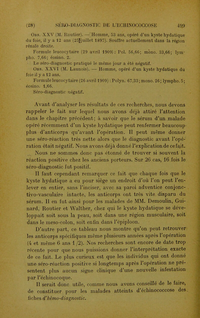 Obs. XXV (M. Routier). —'Homme, 53 ans, opéré d’un kyste hydatique du foie, il y a 12 ans (25^juillet 1897). Souffre actuellement dans la région rénale droite. Formule leucocytaire (29 avril 1909): Pol. 56,66; mono. 33,66; lym- pho. 7,66; éosino. 2. Le séro-diagnostic pratiqué le même jour a été négatif. Obs. XXVI (M. Launois). — Homme, opéré d’un kyste hydatique du foie il y a 12 ans. Formule leucocytaire (26 avril 1909) : Polyn. 67,33; mono. 26; lympho. 5; éosino. 1,66. Séro-diagnostic négatif. Avant d'analyser les résultats de ces recherches, nous devons rappeler le fait sur lequel nous avons déjà attiré l'attention dans le chapitre précédent; à savoir que le sérum d’un malade opéré récemment d'un kyste hydatique peut renfermer beaucoup plus d'anticorps qu’avant l’opération. Il peut même donner une séro-réaction très nette alors que le diagnostic avant l’opé- ration était négatif. Nous avons déjà donné l’explication de cefajt. Nous ne sommes donc pas étonné de trouver si souvent la réaction positive chez les anciens porteurs. Sur 26 cas, 16 fois le séro-diagnostic fut positif. Il faut cependant remarquer ce fait que chaque fois que le kyste hydatique a eu pour siège un endroit d’où l’on peut l’en- lever en entier, sans l’inciser, avec sa paroi adventice conjonc- tivo-vasculaire intacte, les anticorps ont très vite disparu du sérum. Il en fut ainsi pour les malades de MM. Demoulin, Gui- nard, Routier et Walther, chez qui le kyste hydatique se déve- loppait soit sous la peau, soit dans une région musculaire, soit dans le meso-colon, soit enfin dans l’épiploon. D’autre part, ce tableau nous montre qu’on peut retrouver les anticorps spécifiques même plusieurs années après l’opération (4 et même 6 ans 1 /2). Nos recherches sont encore de date trop récente pour que nous puissions donner l’interprétation exacte de ce fait. Le plus curieux est que les individus qui ont donné une séro-réaction positive si longtemps après l’opération ne pré- sentent plus aucun signe clinique d’une nouvelle infestation par l’échinocoque. Il serait donc utile, comme nous avons conseillé de le faire, de constituer pour les malades atteints d’échinococcose des fiches d’hémo-diagnostic.