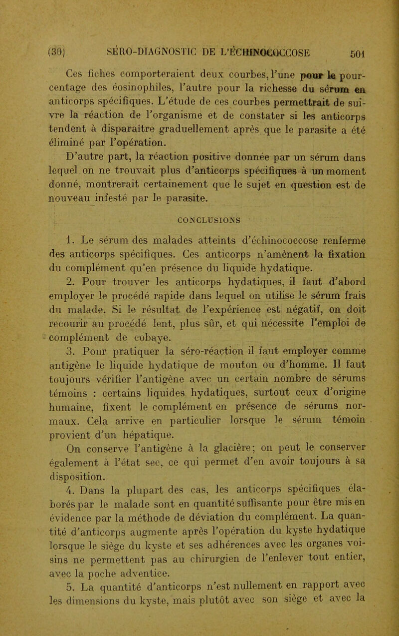 Ces fiches comporteraient deux courbes, l’une pour le pour- centage des éosinophiles, l’autre pour la richesse du sérum en anticorps spécifiques. L’étude de ces courbes permettrait de sui- vre la réaction de l’organisme et de constater si les anticorps tendent à disparaître graduellement après que le parasite a été éliminé par l’opération. D’autre part, la réaction positive donnée par un sérum dans lequel on ne trouvait plus d’anticorps spécifiques à un moment donné, montrerait certainement que le sujet en question est de nouveau infesté par le parasite. CONCLUSIONS 1. Le sérum des malades atteints d’échinococcose renferme des anticorps spécifiques. Ces anticorps n’amènent la fixation du complément qu’en présence du liquide hydatique. 2. Pour trouver les anticorps hydatiques, il faut d’abord employer le procédé rapide dans lequel on utilise le sérum frais du malade. Si le résultat de l’expérience est négatif, on doit recourir au procédé lent, plus sûr, et qui nécessite l’emploi de complément de cobaye. 3. Pour pratiquer la séro-réaction il faut employer comme antigène le liquide hydatique de mouton ou d’homme. Il faut toujours vérifier l’antigène avec un certain nombre de sérums témoins : certains liquides hydatiques, surtout ceux d’origine humaine, fixent le complément en présence de sérums nor- maux. Cela arrive en particulier lorsque le sérum témoin provient d’un hépatique. On conserve l’antigène à la glacière; on peut le conserver également à l’état sec, ce qui permet d’en avoir toujours à sa disposition. 4. Dans la plupart des cas, les anticorps spécifiques éla- borés par le malade sont en quantité suffisante pour être mis en évidence par la méthode de déviation du complément. La quan- tité d’anticorps augmente après l’opération du kyste hydatique lorsque le siège du kyste et ses adhérences avec les organes voi- sins ne permettent pas au chirurgien de l’enlever tout entier, avec la poche adventice. 5. La quantité d’anticorps n’est nullement en rapport avec les dimensions du kyste, mais plutôt avec son siège et avec la