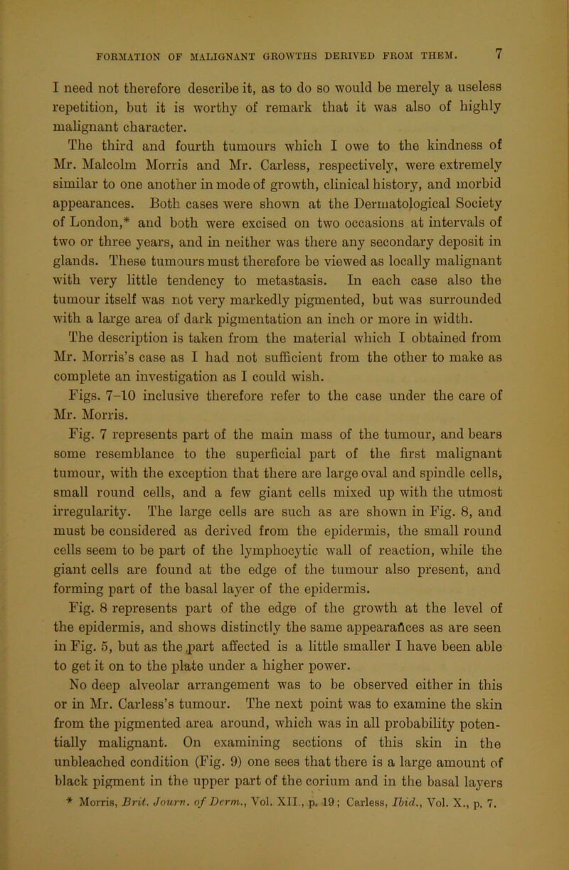 I need not therefore describe it, as to do so would be merely a useless repetition, but it is worthy of remark that it was also of highly malignant character. The third and fourth tumours which I owe to the kindness of Mr. Malcolm Morris and Mr. Carless, respective^7, were extremely similar to one another in mode of growth, clinical history, and morbid appearances. Both cases were shown at the Dermatological Society of London,* and both were excised on two occasions at intervals of two or three years, and in neither was there any secondary deposit in glands. These tumours must therefore be viewed as locally malignant with very little tendency to metastasis. In each case also the tumour itself was not very markedly pigmented, but was surrounded with a large area of dark pigmentation an inch or more in width. The description is taken from the material which I obtained from Mr. Morris’s case as I had not sufficient from the other to make as complete an investigation as I could wish. Figs. 7-10 inclusive therefore refer to the case under the care of Mr. Morris. Fig. 7 represents part of the main mass of the tumour, and bears some resemblance to the superficial part of the first malignant tumour, with the exception that there are large oval and spindle cells, small round cells, and a few giant cells mixed up with the utmost irregularity. The large cells are such as are shown in Fig. 8, and must be considered as derived from the epidermis, the small round cells seem to be part of the lymphocytic wall of reaction, while the giant cells are found at the edge of the tumour also present, and forming part of the basal layer of the epidermis. Fig. 8 represents part of the edge of the growth at the level of the epidermis, and shows distinctly the same appearances as are seen in Fig. 5, hut as the .part affected is a little smaller I have been able to get it on to the plate under a higher power. No deep alveolar arrangement was to be observed either in this or in Mr. Carless’s tumour. The next point was to examine the skin from the pigmented area around, which was in all probability poten- tially malignant. On examining sections of this skin in the unbleached condition (Fig. 9) one sees that there is a large amount of black pigment in the upper part of the corium and in the basal layers * Morris, Brit. Jourv. of Derm., Vol. XII., p. 19; Carless, Ibid., Vol. X., p. 7.