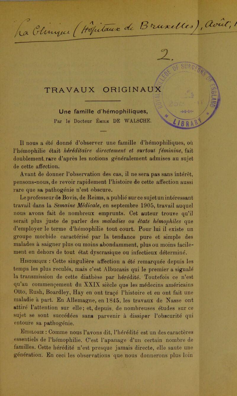 Il nous a été donné d’observer une famille d’hémophiliques, où l’hémophilie était héréditaire directement et surtout féminine, fait doublement.rare d’après les notions généralement admises au sujet de cette affection. Avant de donner l’observation des cas, il ne sera pas sans intérêt, pensons-nous, de revoir rapidement l’histoire de cette affection aussi rare que sa pathogénie n’est obscure. Le professeur de Bovis, de Reims, a publié sur ce sujet un intéressant travail dans la Semaine Médicale, en septembre 1905, travail auquel nous avons fait de nombreux emprunts. Cet auteur trouve qu’il serait plus juste de parler des maladies ou états hémophiles que d’employer le terme d’hémophilie tout court. Pour lui il existe un groupe morbide caractérisé par la tendance pure et simple des malades à saigner plus ou moins abondamment, plus ou moins facile- ment en dehors de tout état dyscrasique ou infectieux déterminé. Histoeique : Cette singulière affection a été remarquée depuis les temps les plus reculés, mais c’est Albucasis qui le premier a signalé la transmission de cette diathèse par hérédité. Toutefois ce n’est qu’au commençement du XXIX siècle que les médecins américains Otto, Rush, Boardley, Hay en ont traçé l’histoire et en ont fait une maladie à part. En Allemagne, en 1845, les travaux de Nasse ont attiré l’attention sur elle; et, depuis, de nombreuses études sur ce sujet se sont succédées sans parvenir à dissiper l’obscurité qui entoure sa pathogénie. Etiologie : Comme nous l’avons dit, l’hérédité est un des caractères essentiels de l’hémophilie. C’est l’apanage d’un certain nombre de familles. Cette hérédité n’est presque jamais directe, elle saute une génération. En ceci les observations que nous donnerons plus loin