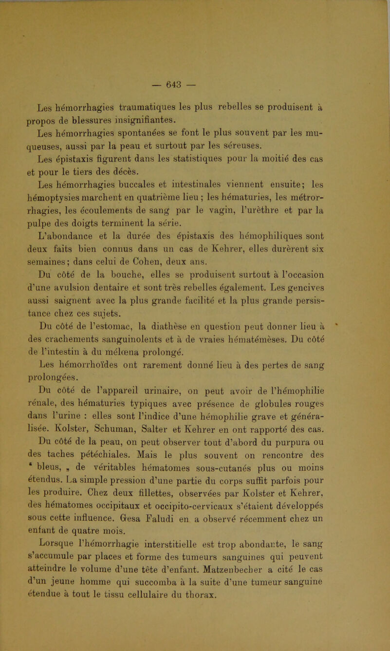 Les hémorrhagies traumatiques les plus rebelles se produisent à propos de blessures insignifiantes. Les hémorrhagies spontanées se font le plus souvent par les mu- queuses, aussi par la peau et surtout par les séreuses. Les épistaxis figurent dans les statistiques pour la moitié des cas et pour le tiers des décès. Les hémorrhagies buccales et intestinales viennent ensuite; les hémoptysies marchent en quatrième lieu ; les hématuries, les métror- rhagies, les écoulements de sang par le vagin, l’urèthre et par la pulpe des doigts terminent la série. L’abondance et la durée des épistaxis des hémophiliques sont deux faits bien connus dans un cas de Kehrer, elles durèrent six semaines; dans celui de Cohen, deux ans. Du côté de la bouche, elles se produisent surtout à l’occasion d’une avulsion dentaire et sont très rebelles également. Les gencives aussi saignent avec la plus grande facilité et la plus grande persis- tance chez ces sujets. Du côté de l’estomac, la diathèse en question peut donner lieu à * des crachements sanguinolents et à de vraies hématémèses. Du côté de l’intestin à du mélœna prolongé. Les hémorrhoïdes ont rarement donné lieu à des pertes de sang prolongées. Du côté de l’appareil urinaire, on peut avoir de l’hémophilie rénale, des hématuries typiques avec présence de globules rouges dans l’urine : elles sont l’indice d’une hémophilie grave et généra- lisée. Kolster, Schuman, Salter et Kehrer en ont rapporté des cas. Du côté de la peau, on peut observer tout d’abord du purpura ou des taches pétéchiales. Mais le plus souvent on rencontre des * bleus, „ de véritables hématomes sous-cutanés plus ou moins étendus. La simple pression d’une partie du corps suffit parfois pour les produire. Chez deux fillettes, observées par Kolster et Kehrer, des hématomes occipitaux et occipito-cervicaux s’étaient développés sous cette influence. Gfesa Faludi en a observé récemment chez un enfant de quatre mois. Lorsque l’hémorrhagie interstitielle est trop abondante, le sang s’accumule par places et forme des tumeurs sanguines qui peuvent atteindre le volume d’une tête d’enfant. Matzenbecber a cité le cas d’un jeune homme qui succomba à la suite d’une tumeur sanguine étendue à tout le tissu cellulaire du thorax.