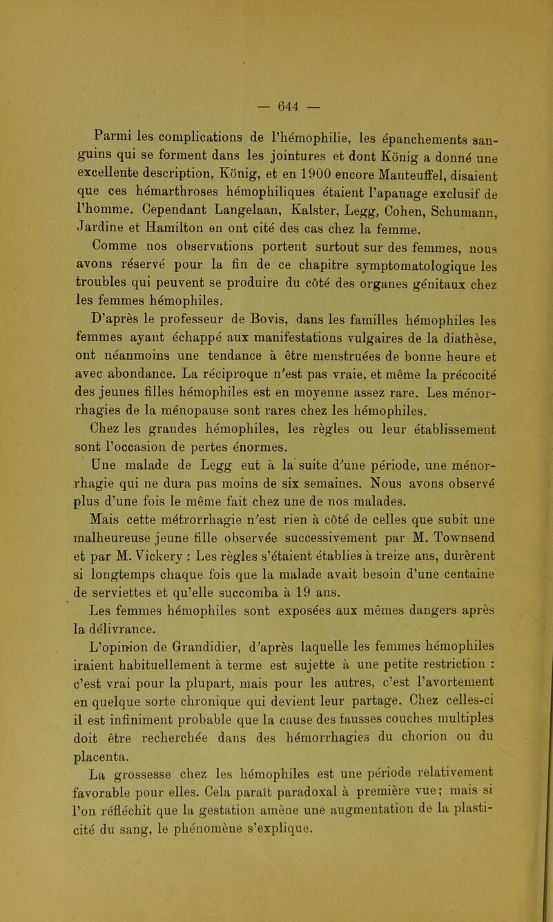 — 044 — Pai-mi les complications de l’hémophilie, les épanchements san- guins qui se forment dans les jointures et dont Kônig a donné une excellente description, Konig, et en 1900 encore Manteuffel, disaient que ces hémarthroses hémophiliques étaient l’apanage exclusif de l’homme. Cependant Langelaan, Kalster, Legg, Cohen, Schumann, Jardine et Hamilton en ont cité des cas chez la femme. Comme nos observations portent surtout sur des femmes, nous avons réservé pour la fin de ce chapitre symptomatologique les troubles qui peuvent se produire du côté des organes génitaux chez les femmes hémophiles. D’après le professeur de Bovis, dans les familles hémophiles les femmes ayant échappé aux manifestations vulgaires de la diathèse, ont néanmoins une tendance à être menstruées de bonne heure et avec abondance. La réciproque n'est pas vraie, et même la précocité des jeunes filles hémophiles est en moyenne assez rare. Les ménor- rhagies de la ménopause sont rares chez les hémophiles. Chez les grandes hémophiles, les règles ou leur établissement sont l’occasion de pertes énormes. Une malade de Legg eut à la suite d'une période, une ménor- rhagie qui ne dura pas moins de six semaines. Nous avons observé plus d’une fois le même fait chez une de nos malades. Mais cette métrorrhagie n'est rien à côté de celles que subit une malheureuse jeune fille observée successivement par M. Townsend et par M. Vickeiy : Les règles s’étaient établies à treize ans, durèrent si longtemps chaque fois que la malade avait besoin d’une centaine de serviettes et qu’elle succomba à 19 ans. Les femmes hémophiles sont exposées aux mêmes dangers après la délivrance. L’opinion de Grandidier, d'après laquelle les femmes hémophiles iraient habituellement à terme est sujette à une petite restriction : c’est vrai pour la plupart, mais pour les autres, c’est l’avortement en quelque sorte chronique qui devient leur partage. Chez celles-ci il est infiniment probable que la cause des fausses couches multiples doit être recherchée dans des hémorrhagies du cliorion ou du placenta. La grossesse chez les hémophiles est une période relativement favorable pour elles. Cela paraît paradoxal à première vue; mais si l’on réfléchit que la gestation amène une augmentation de la plasti- cité du sang, le phénomène s’explique.