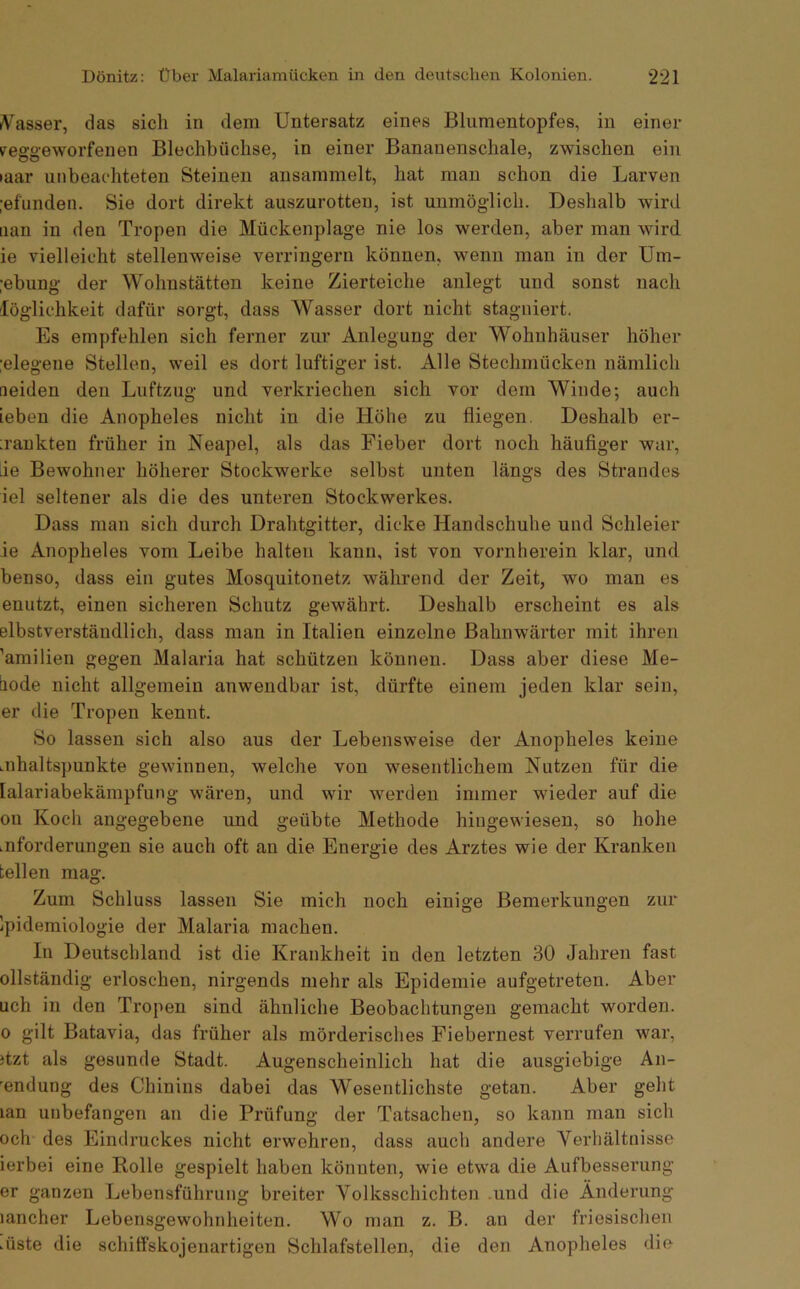 (V'asser, das sich in dem Untersatz eines Blumentopfes, in einer Feggeworfenen Blechbüchse, in einer Bananenschale, zwischen ein •aar unbeachteten Steinen ansammelt, hat man schon die Larven :efunden. Sie dort direkt auszurotten, ist unmöglich. Deshalb wird iian in den Tropen die Mückenplage nie los werden, aber man wird ie vielleicht stellenweise verringern können, wenn man in der üm- ;ebung der Wohnstätten keine Zierteiche anlegt und sonst nach löglichkeit dafür sorgt, dass Wasser dort nicht stagniert. Es empfehlen sich ferner zur Anlegung der Wohnhäuser höher :elegene Stellen, weil es dort luftiger ist. Alle Stechmücken nämlich neiden den Luftzug und verkriechen sich vor dem Winde; auch ieben die Anopheles nicht in die Höhe zu fliegen. Deshalb er- ;rankten früher in Neapel, als das Fieber dort noch häufiger war, lie Bewohner höherer Stockwerke selbst unten längs des Strandes iel seltener als die des unteren Stockwerkes. Dass man sich durch Drahtgitter, dicke Handschuhe und Schleier ie Anopheles vom Leibe halten kann, ist von vornherein klar, und benso, dass ein gutes Mosquitonetz während der Zeit, wo man es enutzt, einen sicheren Schutz gewährt. Deshalb erscheint es als elbstverständlich, dass man in Italien einzelne Bahnwärter mit ihren ’amilien gegen Malaria hat schützen können. Dass aber diese Me- liode nicht allgemein anwendbar ist, dürfte einem jeden klar sein, er die Tropen kennt. So lassen sich also aus der Lebensweise der Anopheles keine mhaltspunkte gewinnen, welche von wesentlichem Nutzen für die lalariabekämpfung wären, und wir werden immer wieder auf die ou Kocli angegebene und geübte Methode hingewiesen, so hohe .nforderungen sie auch oft an die Energie des Arztes wie der Kranken teilen mag. Zum Schluss lassen Sie mich noch einige Bemerkungen zur Ipidemiologie der Malaria machen. In Deutschland ist die Krankheit in den letzten 30 Jahren fast ollständig erloschen, nirgends mehr als Epidemie aufgetreten. Aber uch in den Tropen sind ähnliche Beobachtungen gemacht worden. 0 gilt Batavia, das früher als mörderisches Fiebernest verrufen war, itzt als gesunde Stadt. Augenscheinlich hat die ausgiebige An- wendung des Chinins dabei das Wesentlichste getan. Aber geht lan unbefangen an die Prüfung der Tatsachen, so kann man sich och des Eindruckes nicht erwehren, dass auch andere Verhältnisse ierbei eine Rolle gespielt haben könnten, wie etwa die Aufbesserung er ganzen Lebensführung breiter Volksschichten .und die Änderung lancher Lebensgewohnheiten. Wo n)an z. B. an der friesischen .üste die schiffskojenartigen Schlafstellen, die den Anopheles die