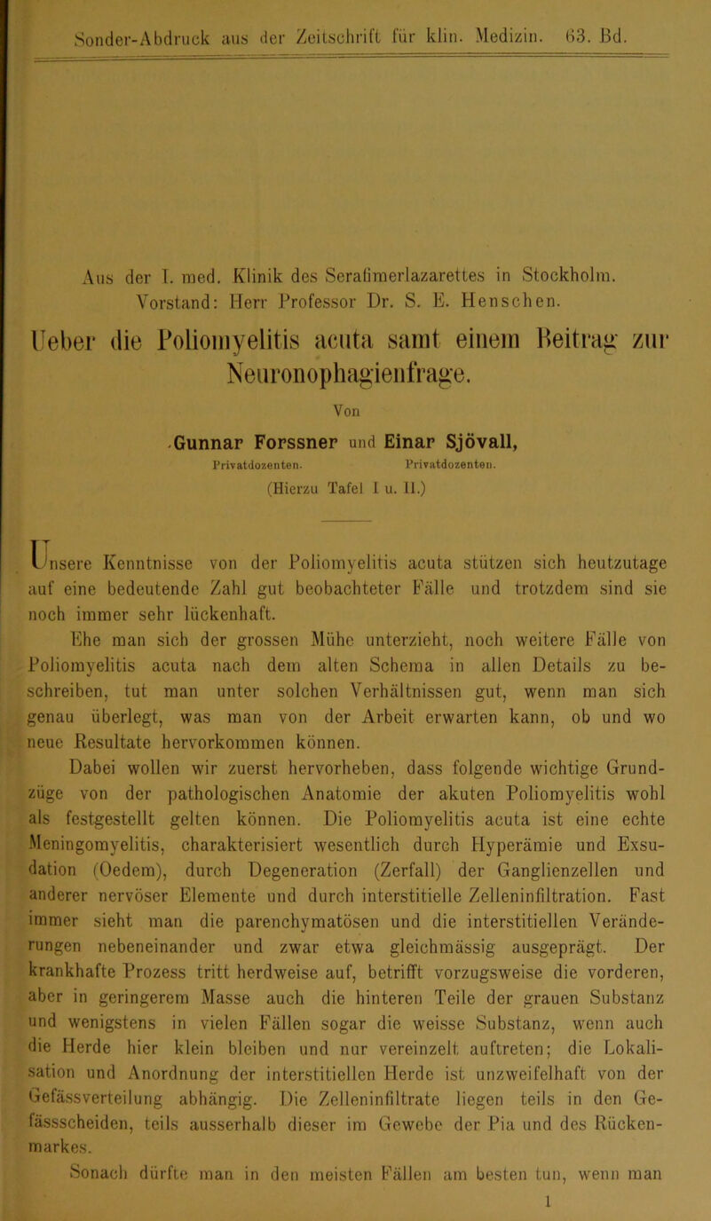 Sonder-Abdruck aus der Zeitschrift für kliii. Medizin. B3. Bd. Aus der I. raed. Klinik des Seratimerlazarettes in Stockholm, Vorstand: Herr Professor Dr. S. E, Menschen. Ueber die Poliomyelitis acuta samt einem Beitrag- zur Neuronophagieiifrage. Von -Gunnar Forssner und Binar Sjövall, Frivatdozenten. Priviitdozenten. (Hierzu Tafel 1 u. 11.) TT l'nsere Kenntnisse von der Poliomyelitis acuta stützen sich heutzutage auf eine bedeutende Zahl gut beobachteter Fälle und trotzdem sind sie noch immer sehr lückenhaft. Ehe man sich der grossen Mühe unterzieht, noch weitere Fälle von Poliomyelitis acuta nach dem alten Schema in allen Details zu be- schreiben, tut man unter solchen Verhältnissen gut, wenn man sich genau überlegt, was man von der Arbeit erwarten kann, ob und wo neue Resultate hervorkommen können. Dabei wollen wir zuerst hervorheben, dass folgende wichtige Grund- züge von der pathologischen Anatomie der akuten Poliomyelitis wohl als festgestellt gelten können. Die Poliomyelitis acuta ist eine echte -Meningomyelitis, charakterisiert wesentlich durch Flyperämie und Exsu- dation (Oedem), durch Degeneration (Zerfall) der Ganglienzellen und anderer nervöser Elemente und durch interstitielle Zelleninfiltration. Fast immer sieht man die parenchymatösen und die interstitiellen Verände- rungen nebeneinander und zwar etwa gleichmässig ausgeprägt. Der krankhafte Prozess tritt herdweise auf, betrifft vorzugsweise die vorderen, aber in geringerem Masse auch die hinteren Teile der grauen Substanz und wenigstens in vielen Fällen sogar die weisse Substanz, wenn auch die Herde hier klein bleiben und nur vereinzelt auftreten; die Lokali- sation und Anordnung der interstitiellen Herde ist unzweifelhaft von der Gefässverteilung abhängig. Die Zelleninfiltrate liegen teils in den Ge- fässscheiden, teils ausserhalb dieser im Gewebe der Pia und des Rücken- markes. Sonach dürfte man in den meisten Fällen am besten tun, wenn man